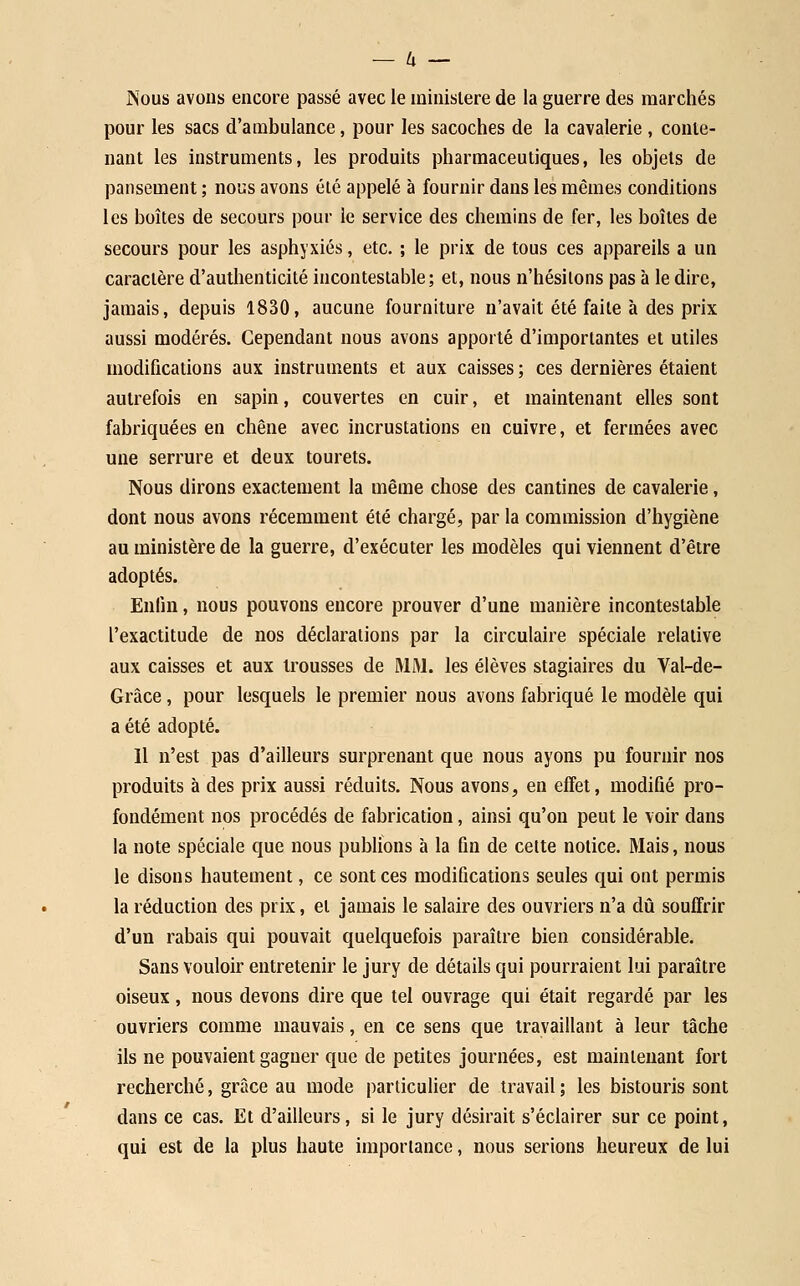 Nous avons encore passé avec le ministère de la guerre des marchés pour les sacs d'ambulance, pour les sacoches de la cavalerie , conte- nant les instruments, les produits pharmaceutiques, les objets de pansement ; no'ùs avons été appelé à fournir dans les mêmes conditions les boîtes de secours pour le service des chemins de fer, les boîtes de secours pour les asphyxiés, etc. ; le prix de tous ces appareils a un caractère d'authenticité incontestable; et, nous n'hésitons pas à le dire, jamais, depuis 1830, aucune fourniture n'avait été faite à des prix aussi modérés. Cependant nous avons apporté d'importantes et utiles modifications aux instruments et aux caisses ; ces dernières étaient autrefois en sapin, couvertes en cuir, et maintenant elles sont fabriquées en chêne avec incrustations en cuivre, et fermées avec une serrure et deux tourets. Nous dirons exactement la même chose des cantines de cavalerie, dont nous avons récemment été chargé, par la commission d'hygiène au ministère de la guerre, d'exécuter les modèles qui viennent d'être adoptés. Enfin, nous pouvons encore prouver d'une manière incontestable l'exactitude de nos déclarations par la circulaire spéciale relative aux caisses et aux trousses de MM. les élèves stagiaires du Val-de- Grâce, pour lesquels le premier nous avons fabriqué le modèle qui a été adopté. Il n'est pas d'ailleurs surprenant que nous ayons pu fournir nos produits à des prix aussi réduits. Nous avons, en effet, modifié pro- fondément nos procédés de fabrication, ainsi qu'on peut le voir dans la note spéciale que nous publions à la fin de cette notice. Mais, nous le disons hautement, ce sont ces modifications seules qui ont permis la réduction des prix, et jamais le salaire des ouvriers n'a dû souffrir d'un rabais qui pouvait quelquefois paraître bien considérable. Sans vouloir entretenir le jury de détails qui pourraient lui paraître oiseux, nous devons dire que tel ouvrage qui était regardé par les ouvriers comme mauvais, en ce sens que travaillant à leur tâche ils ne pouvaient gagner que de petites journées, est maintenant fort recherché, grâce au mode particulier de travail ; les bistouris sont dans ce cas. Et d'ailleurs, si le jury désirait s'éclairer sur ce point, qui est de la plus haute importance, nous serions heureux de lui