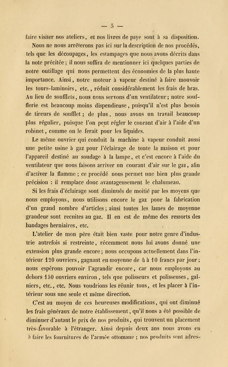 faire visiter nos ateliers, et nos livres de paye sont à sa disposition. Nous ne nous arrêterons pas ici sur la description de nos procédés, tels que les découpages, les estampages que nous avons décrits dans la note précitée; il nous suffira de mentionner ici quelques parties de notre outillage qui nous permettent des économies de la plus haute Importance. Ainsi, notre moteur à vapeur destiné à faire mouvoir les tours-laminoirs, etc., réduit considérablement les frais de bras. Au lieu de soufflets, nous nous servons d'un ventilateur; notre souf- flerie est beaucoup moins dispendieuse, puisqu'il n'est plus besoin de tireurs de soufflet ; de plus, nous avons un travail beaucoup plus régulier, puisque l'on peut régler le courant d'air à l'aide d'un robinet, comme on le ferait pour les liquides. Le même ouvrier qui conduit la machine à vapeur conduit aussi une petite usine à gaz pour l'éclairage de toute la maison et pour l'appareil destiné au soudage à la lampe, et c'est encore à l'aide du ventilateur que nous faisons arriver un courant d'air sur le gaz, afin d'activer la flamme ; ce procédé nous permet une bien plus grande précision : il remplace donc avantageusement le chalumeau. Si les frais d'éclairage sont diminués de moitié par les moyens que nous employons, nous utilisons encore le gaz pour la fabrication d'un grand nombre d'articles ; ainsi toutes les lames de moyenne grandeur sont recuites au gaz. Il en est de même des ressorts des bandages herniaires, etc. L'atelier de mon père était bien vaste pour notre genre d'indus- trie autrefois si restreinte, récemment nous lui avons donné une extension plus grande encore ; nous occupons actuellement dans l'in- térieur 120 ouvriers, gagnant en moyenne de 4 à 10 francs par jour; nous espérons pouvoir l'agrandir encore, car nous employons au dehors 150 ouvriers environ , tels que polisseurs et polisseuses, gaî- niers, etc., etc. Nous voudrions les réunir tous, et les placer à l'in- térieur sous une seule et même direction. C'est au moyen de ces heureuses modifications, qui ont diminué les frais généraux de notre établissement, qu'il nous a été possible de diminuer d'autant le prix de nos produits, qui trouvent un placement très-favorable à l'étranger. Ainsi depuis deux ans nous avons eu ît faire les fournitures de l'armée ottomane ; nos produits sont adres-