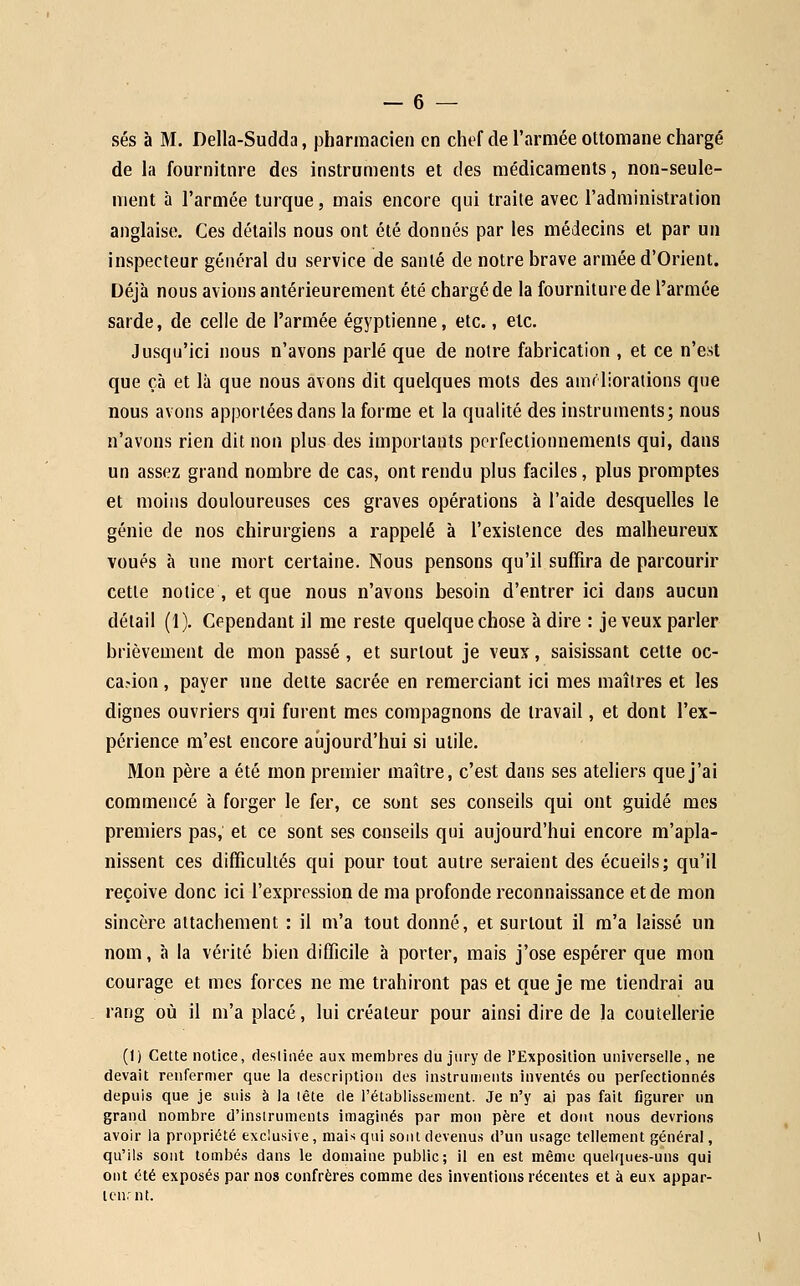 ses à M. Della-Sudda, pharmacien en chef de l'armée ottomane chargé de la fourniture des instruments et des médicaments, non-seule- ment à l'armée turque, mais encore qui traite avec l'administration anglaise. Ces détails nous ont été donnés par les médecins et par un inspecteur général du service de santé de notre brave armée d'Orient. Déjà nous avions antérieurement été chargé de la fourniture de l'armée sarde, de celle de l'armée égyptienne, etc., etc. Jusqu'ici nous n'avons parlé que de notre fabrication , et ce n'est que çà et là que nous avons dit quelques mots des amrliorations que nous avons apportées dans la forme et la qualité des instruments; nous n'avons rien dit non plus des importants perfectionnements qui, dans un assez grand nombre de cas, ont rendu plus faciles, plus promptes et moins douloureuses ces graves opérations à l'aide desquelles le génie de nos chirurgiens a rappelé à l'existence des malheureux voués à une mort certaine. Nous pensons qu'il suffira de parcourir cette notice , et que nous n'avons besoin d'entrer ici dans aucun détail (i). Cependant il me reste quelque chose à dire : je veux parler brièvement de mon passé, et surtout je veux, saisissant cette oc- casion , payer nne dette sacrée en remerciant ici mes maîtres et les dignes ouvriers qui furent mes compagnons de travail, et dont l'ex- périence m'est encore aiijourd'hui si utile. Mon père a été mon premier maître, c'est dans ses ateliers que j'ai commencé à forger le fer, ce sont ses conseils qui ont guidé mes premiers pas, et ce sont ses conseils qui aujourd'hui encore m'apla- nissent ces difficultés qui pour tout autre seraient des écueils; qu'il reçoive donc ici l'expression de ma profonde reconnaissance et de mon sincère attachement : il m'a tout donné, et surtout il m'a laissé un nom, à la vérité bien difficile à porter, mais j'ose espérer que mon courage et mes forces ne me trahiront pas et que je me tiendrai au rang où il m'a placé, lui créateur pour ainsi dire de la coutellerie (1) Celte notice, fleslinée aux membres du jury de l'Exposition universelle, ne devait renfermer que la description des instruments inventés ou perfectionnés depuis que je suis à la lête de l'établissement. Je n'y ai pas fait figurer un grand nombre d'instruments imaginés par mon père et dont nous devrions avoir la propriété exclusive, mais qui sont devenus d'un usage tellement général, qu'ils sont tombés dans le domaine public; il en est même quelques-uns qui ont été exposés par nos confrères comme des inventions récentes et à eux appar- tcnrnt.