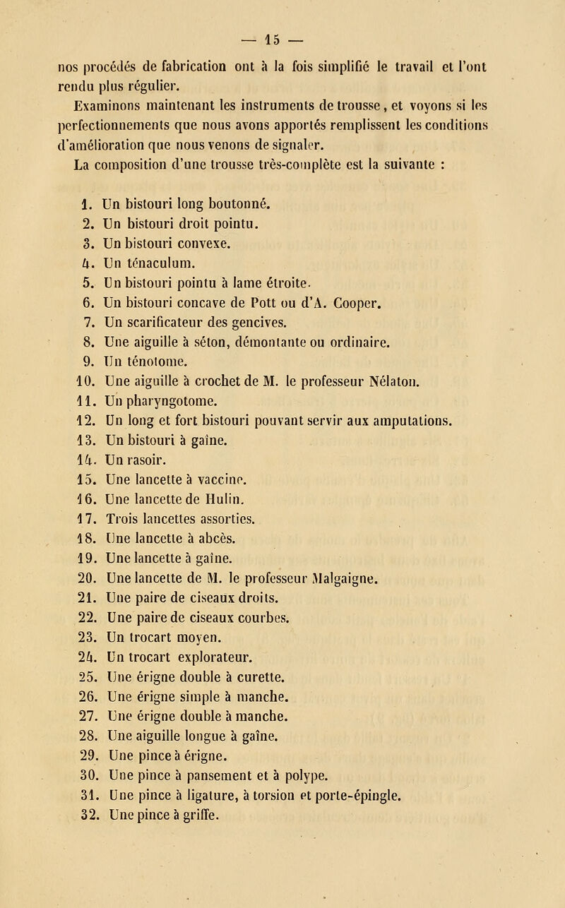 nos procédés de fabrication ont à la fois simplifié le travail et l'ont rendu plus régulier. Examinons maintenant les instruments de trousse, et voyons si les perfectionnements que nous avons apportés remplissent les conditions d'amélioration que nous venons de signaler. La composition d'une trousse très-complète est la suivante : 1. Un bistouri long boutonné. 2. Un bistouri droit pointu. 3. Un bistouri convexe. U. Un ténaculum. 5. Un bistouri pointu h lame étroite. 6. Un bistouri concave de Pott ou d'A. Cooper. 7. Un scarificateur des gencives. 8. Une aiguille à séton, démontante ou ordinaire. 9. Un ténotome. 10. Une aiguille à crochet de M. le professeur Nélaton. 11. Un pharyngotome. 12. Un long et fort bistouri pouvant servir aux amputations. 13. Un bistouri à gaine. 14. Un rasoir. 15. Une lancette à vaccine. 16. Une lancette de Hulin. 17. Trois lancettes assorties. 18. Une lancette à abcès. 19. Une lancette à gaîne. 20. Une lancette de M. le professeur iMalgaigne. 21. Une paire de ciseaux droits. 22. Une paire de ciseaux courbes. 23. Un trocart moyen. 2lx. Un trocart explorateur. 25. Une érigne double à curette. 26. Une érigne simple à manche. 27. Une érigne double h manche. 28. Une aiguille longue à gaîne. 29. Une pince à érigne. 30. Une pince h pansement et à polype. 31. Une pince à ligature, à torsion et porte-épingle. 32. Une pince à griffe.