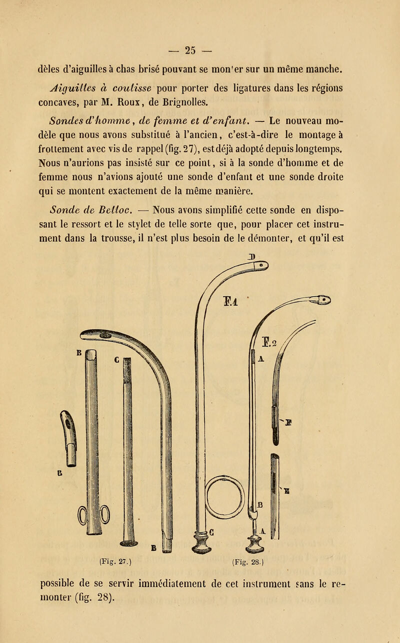 dèles d'aiguilles à chas brisé pouvant se mon'er sur un même manche. Jiguilles à coulisse pour porter des ligatures dans les régions concaves, par M. Roux, de Brignolles. Sondes d'homme, de femme et d'enfant. — Le nouveau mo- dèle que nous avons substitué à l'ancien, c'est-à-dire le montage à froliement avec vis de rappel (fig. 27), estdéjà adopté depuis longtemps. Nous n'aurions pas insisté sur ce point, si à la sonde d'homme et de femme nous n'avions ajouté une sonde d'enfant et une sonde droite qui se montent exactement de la même manière. Sonde de Beiloc. — Nous avons simplifié celte sonde en dispo- sant le ressort et le stylet de telle sorte que, pour placer cet instru- ment dans la trousse, il n'est plus besoin de le démonter, et qu'il est (Fig. 27.) (Fig. 28. possible de se servir immédiatement de cet instrument sans le re- monter (fig. 28).