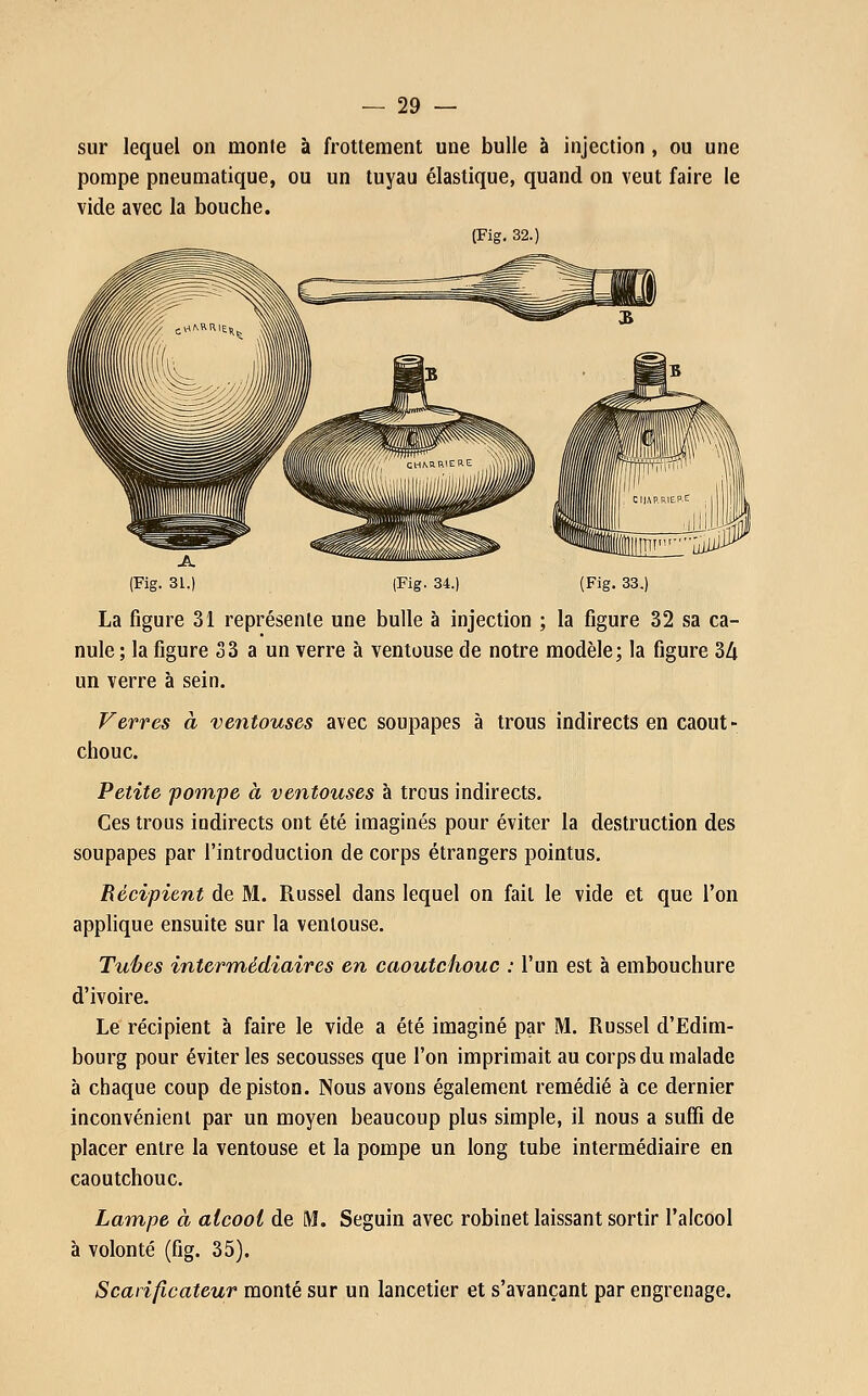 sur lequel on monte à frottement une bulle à injection , ou une pompe pneumatique, ou un tuyau élastique, quand on veut faire le vide avec la bouche. (Fig. 32.) (Fig. 34.) (Fig. 33.) La figure 31 représente une bulle à injection ; la figure 32 sa ca- nule ; la figure 33 a un verre à ventouse de notre modèle; la figure 34 un verre à sein. Verres à ventouses avec soupapes à trous indirects en caout- chouc. Petite pompe à ventouses à trous indirects. Ces trous indirects ont été imaginés pour éviter la destruction des soupapes par l'introduction de corps étrangers pointus. Récipient de M. Russel dans lequel on fait le vide et que l'on applique ensuite sur la ventouse. Tuées intermédiaires en caoutchouc : l'un est à embouchure d'ivoire. Le récipient à faire le vide a été imaginé par M. Russel d'Edim- bourg pour éviter les secousses que l'on imprimait au corps du malade à chaque coup de piston. Nous avons également remédié à ce dernier inconvénient par un moyen beaucoup plus simple, il nous a suffi de placer entre la ventouse et la pompe un long tube intermédiaire en caoutchouc. Lampe à alcool de M. Seguin avec robinet laissant sortir l'alcool à volonté (fig. 35). Scarificateur monté sur un lancetier et s'avançant par engrenage.