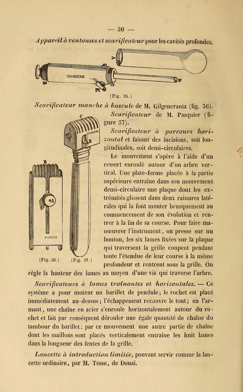 Appareil à ventouses et scarificateur pour les cavités profondes (Fig. 35. Scarificateur manche à hascuie de M. Gilgencranlz (fig. 36). Scarificateur de M. Pasquier (fi- gure 37). Scarificateur à parcours hori- zontal et faisant des incisions, soit lon- gitudinales, soit demi-circulaires. Le mouvement s'opère à l'aide d'un ressort enroulé autour d'un arbre ver- tical. Une plate-forme placée à la partie supérieure entraîne dans son mouvement demi-circulaire une plaque dont les ex- trémités glissent dans deux rainures laté- rales qui la font monter brusquement au commencement de son évolution et ren- trer à la fin de sa course. Pour faire ma- nœuvrer l'instrument, on presse sur un bouton, les six lames fixées sur là plaque c W 11 / qui traversent la grille coupent pendant ,^. „ , ^ , toute l'étendue de leur course à la même {Fig. 36.) (Fig. 37.) profondeur et rentrent sous la grille. On règle la hauteur des lames au moyen d'une vis qui traverse l'arbre. Scarificateurs à lames traînantes et horizontales. — Ce système a pour moteur un barillet de pendule; le rochet est placé immédiatement au-dessus; l'échappement recouvre le tout; en l'ar- mant, une chaîne en acier s'enroule horizontalement autour du ro- chet et fait par conséquent dérouler une égale quantité de chaîne du tambour du barillet; par ce mouvement une autre partie de chaîne dont les maillons sont placés verticalement entraîne les huit lames dans la longueur des fentes de la grille. Lancette à introduction limitée, pouvant servir comme la lan- cette ordinaire, par M. Tesse, de Douai.