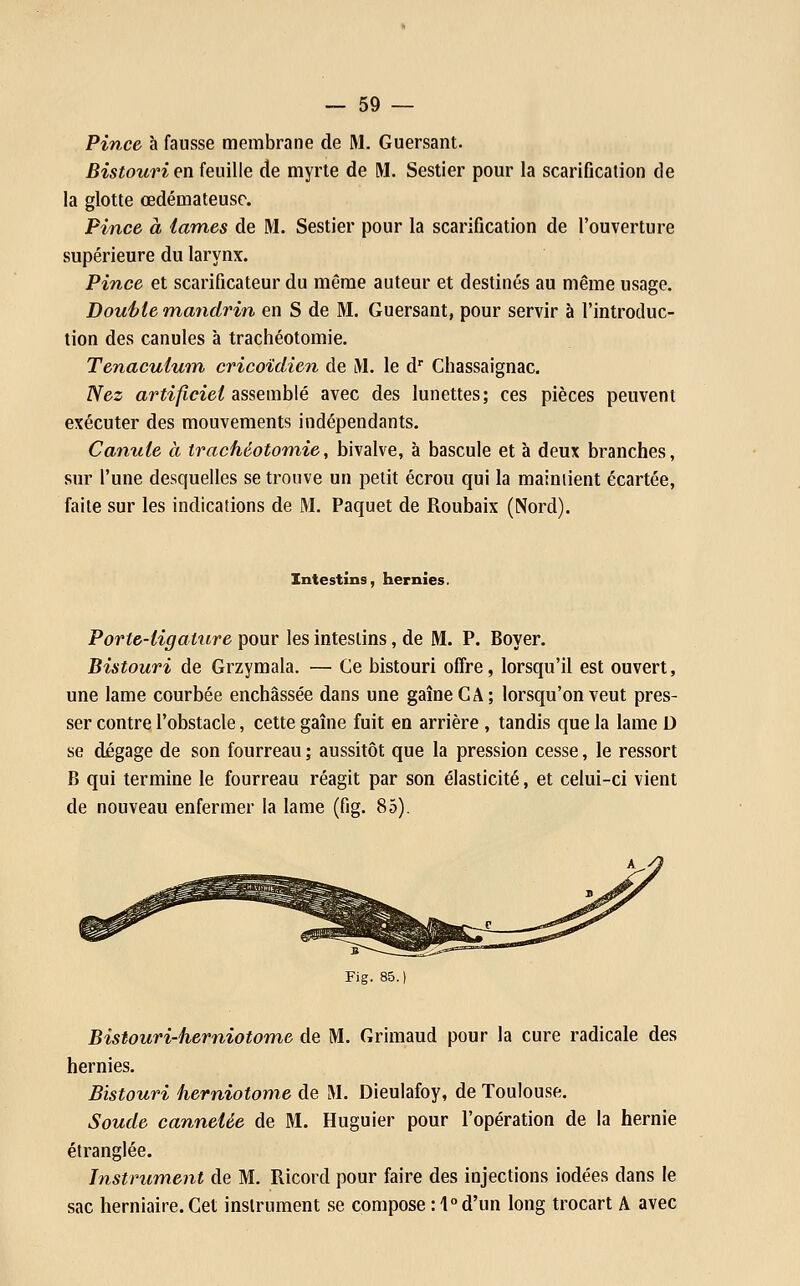 Pince h fausse membrane de M. Guersant. Bistouri exv feuille de myrte de M. Sestier pour la scarification de la glotte œdémateuse. Pince à lames de M. Sestier pour la scarification de l'ouverture supérieure du larynx. Pince et scarificateur du même auteur et destinés au même usage. Douifie mandrin en S de M. Guersant, pour servir à l'introduc- tion des canules à trachéotomie. Tenaculuin cricoïdien de M. le d Chassaignac. Nez artificiel assemblé avec des lunettes; ces pièces peuvent exécuter des mouvements indépendants. Canule à trachéotomie, bivalve, à bascule et à deux branches, sur l'une desquelles se trouve un petit écrou qui la maintient écartée, faite sur les indications de M. Paquet de Roubaix (Nord). Intestins, hernies. Porte-ligatnre pour les intestins, de M. P. Boyer. Bistouri de Grzymala. — Ce bistouri offre, lorsqu'il est ouvert, une lame courbée enchâssée dans une gaîneCA; lorsqu'on veut pres- ser contre l'obstacle, cette gaîne fuit en arrière , tandis que la lame D se dégage de son fourreau ; aussitôt que la pression cesse, le ressort B qui termine le fourreau réagit par son élasticité, et celui-ci vient de nouveau enfermer la lame (fig. 85). Fig. 85.) Bistouri-herniotome de M. Grimaud pour la cure radicale des hernies. Bistouri herniotome de M. Dieulafoy, de Toulouse. Soude cannelée de M. Huguier pour l'opération de la hernie étranglée. Instrument de M. Ricord pour faire des injections iodées dans le sac herniaire. Cet instrument se compose : 1° d'un long trocart A avec