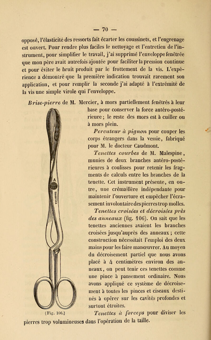 opposé, l'élasticité des ressorts fait écarter les coussinets, et l'engrenage est ouvert. Pour rendre plus faciles le nettoyage et l'entretien de l'in- strument, pour simplifier le travail, j'ai supprimé l'enveloppefenêtrée que mon père avait autrefois ajoutée pour faciliter la pression continue et pour éviter le bruit produit par le frottement de la vis. L'expé- rience a démontré que la première indication trouvait rarement son application, et pour remplir la seconde j'ai adapté à l'extrémité de la vis une simple virole qui l'enveloppe. Brise-pierre de M. Mercier, à mors partiellement fenêtres à leur base pour conserver la force antéro-posté- rieure ; le reste des mors est à cuiller ou à mors plein. Percuteur à pignon pour couper les corps étrangers dans la vessie, fabriqué pour M. le docteur Caudmont. Tenettes courues de M. Malespine, munies de deux branches antéro-posté- rieures à coulisses pour retenir les frag- ments de calculs entre les branches de la tenette. Cet instrument présente, en ou- tre, une crémaillère indépendante pour maintenir l'ouverture et empêcher l'écra- sement involontaire des pierres trop molles. Tenettes croisées et décroisées près des anneaux (fig. 106). On sait que les tenettes anciennes avaient les branches croisées jusqu'auprès des anneaux ; cette construction nécessitait l'emploi des deux mains pour les faire manœuvrer. Au moyen du décroisement partiel que nous avons placé à 4 centimètres environ des an- neaux, on peut tenir ces tenettes comme une pince à pansement ordinaire. Nous avons appliqué ce système de décroise- ment à toutes les pinces et ciseaux desti- nés à opérer sur les cavités profondes et surtout étroites. (Fig. 106.) Tenettes à forceps pour diviser les pierres trop volumineuses dans l'opération de la taille.