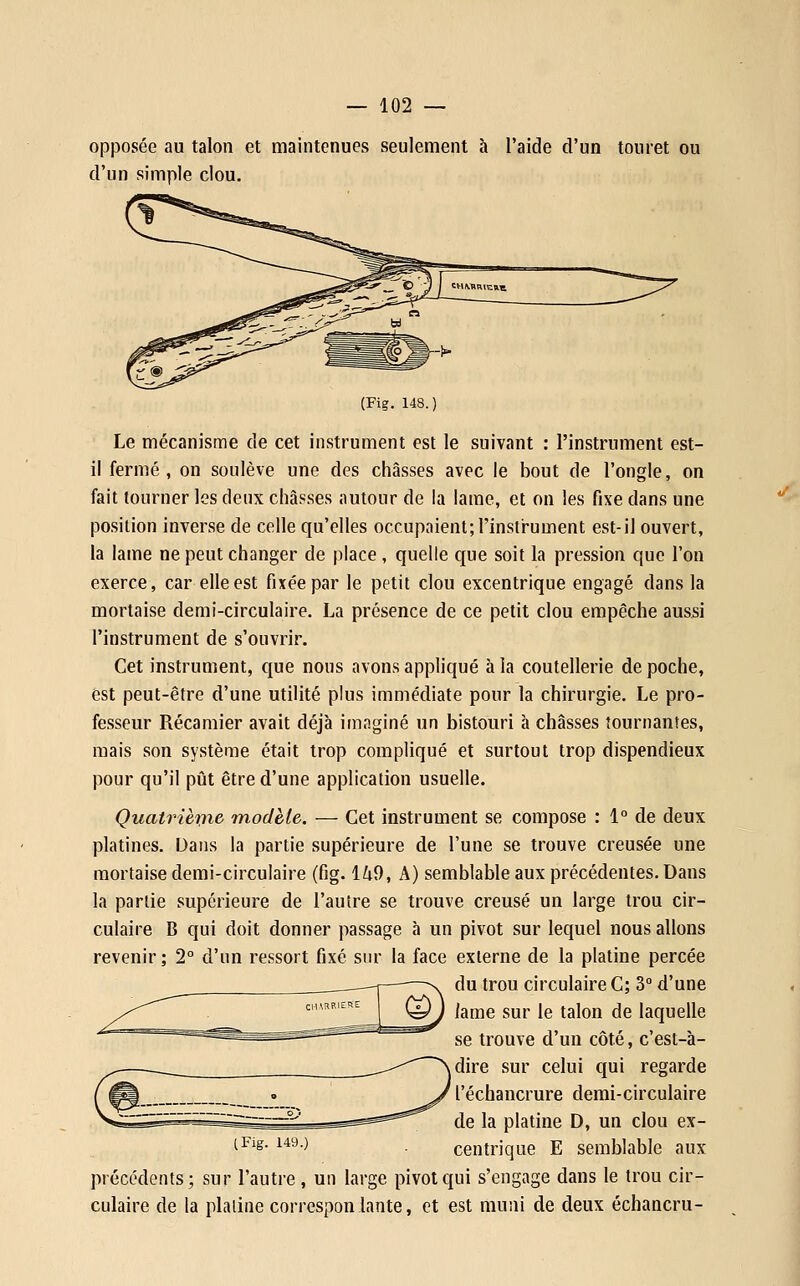 opposée au talon et maintenues seulement à l'aide d'un touret ou d'un simple clou. (Fig. 148.) Le mécanisme de cet instrument est le suivant : l'instrument est- il fermé, on soulève une des châsses avec le bout de l'ongle, on fait tourner les deux châsses autour de la lame, et on les fixe dans une position inverse de celle qu'elles occupaient; l'insir-ument est-il ouvert, la lame ne peut changer de place , quelle que soit la pression que l'on exerce, car elle est fixée par le petit clou excentrique engagé dans la mortaise demi-circulaire. La présence de ce petit clou empêche aussi l'instrument de s'ouvrir. Cet instrument, que nous avons appliqué à la coutellerie de poche, est peut-être d'une utilité plus immédiate pour la chirurgie. Le pro- fesseur Récamier avait déjà imaginé un bistouri à châsses tournantes, mais son système était trop compliqué et surtout trop dispendieux pour qu'il pût être d'une application usuelle. Quatrièijie modèle. — Cet instrument se compose : 1° de deux platines. Dans la partie supérieure de l'une se trouve creusée une mortaise demi-circulaire (fig. 1^9, A) semblable aux précédentes. Dans la partie supérieure de l'autre se trouve creusé un large trou cir- culaire B qui doit donner passage à un pivot sur lequel nous allons revenir; 2° d'un ressort fixé sm* la face externe de la platine percée du trou circulaire C; 3 d'une lame sur le talon de laquelle se trouve d'un côté, c'est-à- dire sur celui qui regarde l'échancrure demi-circulaire de la platine D, un clou ex- iFig. 149.) . centrique E semblable aux précédents; sur l'autre, un large pivot qui s'engage dans le trou cir- culaire de la platine correspon lante, et est muni de deux échancru-