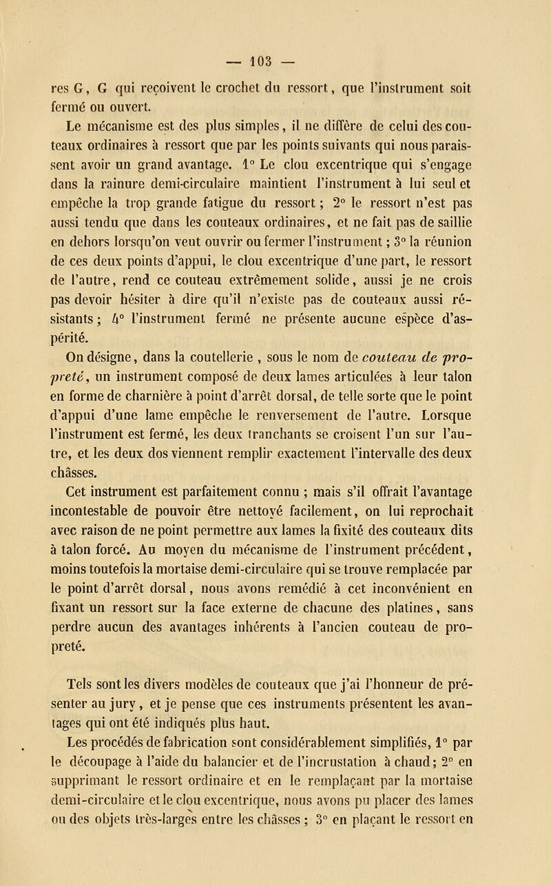 res G, G qui reçoivent le crochet du ressort, que l'inslrument soit fermé ou ouvert. Le mécanisme est des plus simples, il ne diffère de celui des cou- teaux ordinaires à ressort que par les points suivants qui nous parais- sent avoir un grand avantage. 1 Le clou excentrique qui s'engage dans la rainure demi-circulaire maintient l'instrument à lui seul et empêche la trop grande fatigue du ressort ; 2° le ressort n'est pas aussi tendu que dans les couteaux ordinaires, et ne fait pas de saillie en dehors lorsqu'on veut ouvrir ou fermer l'instrument ; 3° la réunion de ces deux points d'appui, le clou excentrique d'une part, le ressort de l'autre, rend ce couteau extrêmement solide, aussi je ne crois pas devoir hésiter à dire qu'il n'existe pas de couteaux aussi ré- sistants ; k° l'instrument fermé ne présente aucune espèce d'as- périté. On désigne, dans la coutellerie , sous le nom de couteau de pro- preté, un instrument composé de deux lames articulées à leur talon en forme de charnière à point d'arrêt dorsal, de telle sorte que le point d'appui d'une lame empêche le renversement de l'autre. Lorsque l'instrument est fermé, les deux tranchants se croisent l'un sur l'au- tre, et les deux dos viennent remplir exactement Fintervalle des deux châsses. Cet instrument est parfaitement connu ; mais s'il offrait l'avantage incontestable de pouvoir être nettoyé facilement, on lui reprochait avec raison de ne point permettre aux lames la fixité des couteaux dits à talon forcé. Au moyen du mécanisme de l'instrument précédent, moins toutefois la mortaise demi-circulaire qui se trouve remplacée par le point d'arrêt dorsal, nous avons remédié à cet inconvénient en fixant un ressort sur la face externe de chacune des platines, sans perdre aucun des avantages inhérents à l'ancien couteau de pro- preté. Tels sont les divers modèles de couteaux que j'ai l'honneur de pré- senter au jury, et je pense que ces instruments présentent les avan- tages qui ont été indiqués plUs haut. Les procédés de fabrication sont considérablement simplifiés, 1° par le découpage à l'aide du balancier et de l'incrustation à chaud; 2° en supprimant le ressort ordinaire et en le remplaçant par la mortaise demi-circulaire et le clou excentrique, nous avons pu placer des lames ou des objets très-larges entre les châsses ; 3 en plaçant le ressort en