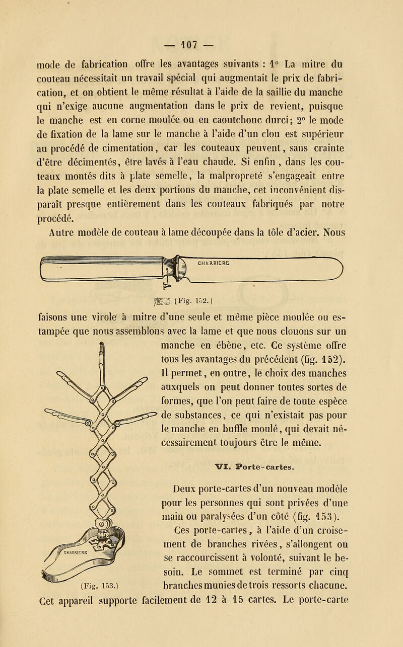 mode de fabrication offre les avantages suivants : 1° La inilrc du couteau nécessitait un travail spécial qui augmentait le prix de fabri- cation, et on obtient le même résultat à l'aide de la saillie du manche qui n'exige aucune augmentation dans le prix de revient, puisque le manche est en corne moulée ou en caoutchouc durci; 2° le mode de fixation de la lame sur le manche à l'aide d'un clou est supérieur au procédé de cimentation, car les couteaux peuvent, sans crainte d'être décimentés, être lavés à l'eau chaude. Si enfin , dans les cou- teaux montés dits à plate semelle, la malpropreté s'engageait entre la plate semelle et les deux portions du manche, cet inconvénient dis- paraît presque entièrement dans les couteaux fabriqués par notre procédé. x\utre modèle de couteau à lame découpée dans la tôle d'acier. Nous !S3S (Fig. 102.) faisons une virole à mitre d'une seule et même pièce moulée ou es- tampée que nous assemblons avec la lame et que nous clouons sur un manche en ébène, etc. Ce système offre tous les avantages du précédent (fig. 152). Il permet, en outre, le choix des manches auxquels on peut donner toutes sortes de formes, que l'on peut faire de toute espèce de substances, ce qui n'existait pas pour le manche en buffle moulé, qui devait né- cessairement toujours être le même. VI. Porte-cartes. Deux porte-cartes d'un nouveau modèle pour les personnes qui sont privées d'une main ou paralysées d'un côté (fig. 153). Ces porte-cartes j à l'aide d'un croise- ment de branches rivées, s'allongent ou se raccourcissent à volonté, suivant le be- soin. Le sommet est terminé par cinq (Fig. 153.) branches munies de trois ressorts chacune. Cet appareil supporte facilement de 12 à 15 cartes. Le porte-carte