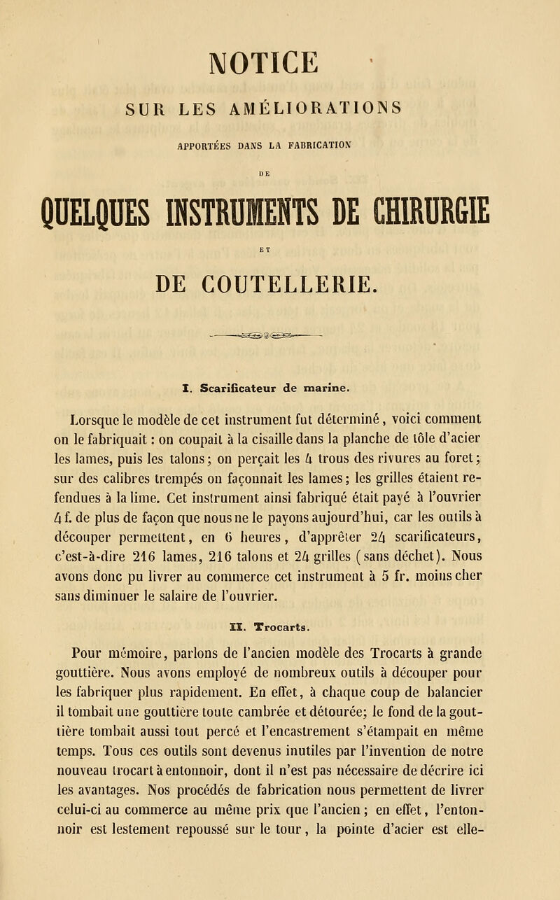 NOTICE SUR LES AMÉLIORATIONS APPORTÉES DANS LA FABRICATIOX DE QUELQUES INSTRUMENTS DE CHIRURGIE ET DE COUTELLERIE. I. Scarificateur de marine. Lorsque le modèle de cet instrument fut déterminé, voici comment on le fabriquait : on coupait à la cisaille dans la planche de tôle d'acier les lames, puis les talons; on perçait les U trous des rivures au foret; sur des calibres trempés on façonnait les lames; les grilles étaient re- fendues à la lime. Cet instrument ainsi fabriqué était payé à l'ouvrier A f. de plus de façon que nous ne le payons aujourd'hui, car les outils à découper permettent, en C iieures, d'apprêier 2Z| scarificateurs, c'est-à-dire 216 lames, 216 talons et 2Zi grilles (sans déchet). Nous avons donc pu livrer au commerce cet instrument à 5 fr. moins cher sans diminuer le salaire de l'ouvrier. II. Trocarts. Pour mémoire, parlons de l'ancien modèle des Trocarts à grande gouttière. Nous avons employé de nombreux outils à découper pour les fabriquer plus rapidement. En effet, à chaque coup de balancier il tombait une gouttière toute cambrée et détourée; le fond de la gout- tière tombait aussi tout percé et l'encastrement s'étampait en même temps. Tous ces outils sont devenus inutiles par l'invention de notre nouveau irocart à entonnoir, dont il n'est pas nécessaire de décrire ici les avantages. Nos procédés de fabrication nous permettent de livrer celui-ci au commerce au même prix que l'ancien ; en effet, l'enton- noir est lestement repoussé sur le tour, la pointe d'acier est elle-