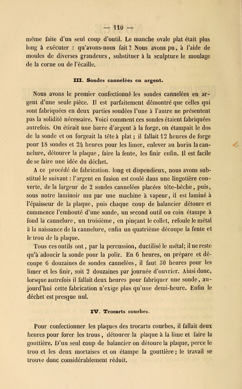 même faite d'un seul coup d'outil. Le manche ovale plat était plus long à exécuter : qu'avons-nous fait ? Nous avons pu, à l'aide de moules de diverses grandeurs, substituer à la sculpture le moulage de la corne ou de l'écaillé. m. Sondes cannelées en argent. Nous avons le premier confectionné les sondes cannelées en ar- gent d'une seule pièce. Il est parfaitement démontré que celles qui sont fabriquées en deux parties soudées l'une à l'autre ne présentent pas la solidité nécessaire. Voici comment ces sondes étaient fabriquées autrefois. On élirait une barre d'argent à la forge, on étampait le dos de la sonde et on forgeait la tête à plat ; il fallait 12 heures de forge pour 18 sondes et 24 heures pour les limer, enlever au burin la can- nelure, détourer la plaque, faire la fente, les finir enfin. Il est facile de se faire une idée du déchet, A ce procédé de fabrication, long et dispendieux, nous avons sub- stitué le suivant : l'argent en fusion est coulé dans une lingotière cou- verte, delà largeur de 2 sondes cannelées placées tête-bêche, puis, sous notre laminoir mu par une machine à vapeur, il est laminé à l'épaisseur de la plaque, puis chaque coup de balancier détoure et commence l'embouté d'une sonde, un second outil ou coin étampe à fond la cannelure, un troisième, en pinçant le collet, refoule le métal à la naissance de la cannelure, enfin un quatrièuîe découpe la fente et le trou de la plaque. Tous ces outils ont, par la percussion, ductiliséle métal; il ne reste qu'à adoucir la sonde pour la polir. En 6 heures, on prépare et dé- coupe 6 douzaines de sondes cannelées, il faut 30 heures pour les Hmer et les finir, soit 2 douzaines par journée d'ouvrier. Ainsi donc, lorsque autrefois il fallait deux heures pour fabriquer une sonde, au- jourd'hui cette fabrication n'exige plus qu'une demi-heure. Enfin le déchet est presque nul. IV. Trocarts courbes. Pour confectionner les plaques des trocarts courbes, il fallait deux heures pour forer les trous , détourer la plaque à la lime et faire la gouttière. D'un seul coup de balancier on détoure la plaque, perce le trou et les deux mortaises et on étampe la gouttière; le travail se trouve donc considérablement réduit.