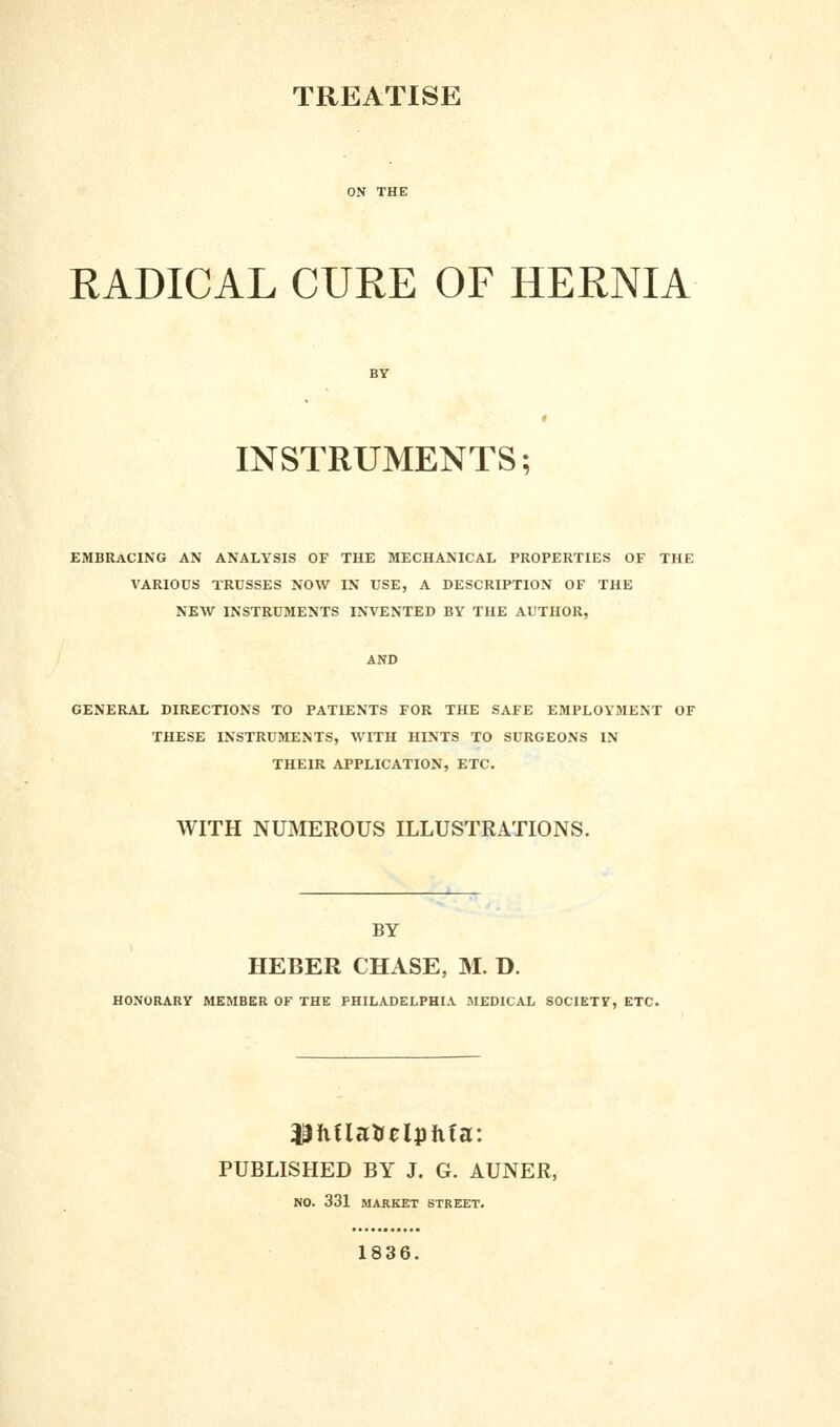 TREATISE RADICAL CURE OF HERNIA INSTRUMENTS; EMBRACING AN ANALYSIS OF THE MECHANICAL PROPERTIES OF THE VARIOUS TRUSSES NOW IN USE, A DESCRIPTION OF THE NEW INSTRUMENTS INVENTED BY THE AUTHOR, AND GENERAL DIRECTIONS TO PATIENTS FOR THE SAFE EMPLOYMENT OF THESE INSTRUMENTS, WITH HINTS TO SURGEONS IN THEIR APPLICATION, ETC. WITH NUMEROUS ILLUSTRATIONS. BY HEBER CHASE, M. D. HONORARY MEMBER OF THE PHILADELPHIA MEDICAL SOCIETY, ETC. PUBLISHED BY J. G. AUNER, NO. 331 MARKET STREET. 1836.