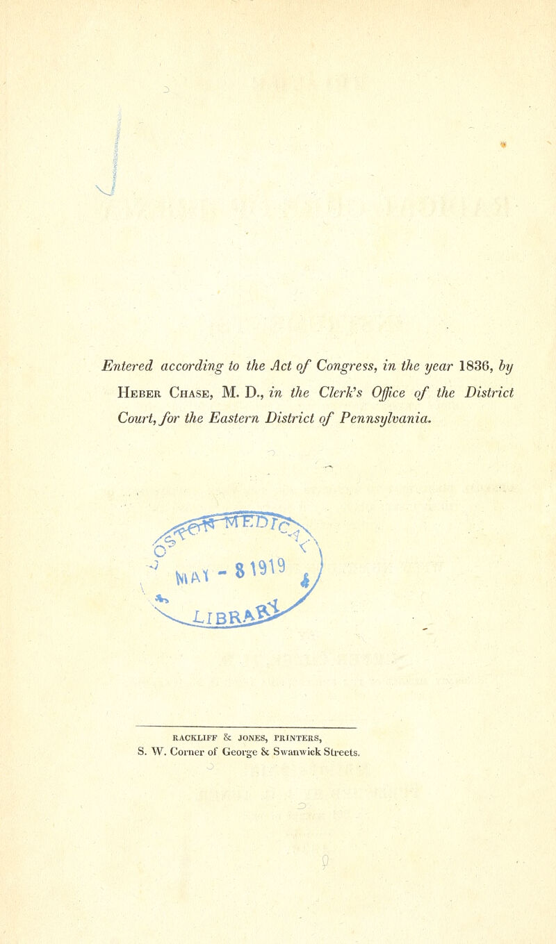 Vf Entered according to the Act of Congress, in the year 1836, by Heber Chase, M. D., in the Clerk^s Office of the District Court, for the Eastern District of Pennsylvania. \i\ ^IBR K^ RACKLIFF & JONES, PRINTERS, S. W. Coiner of George & Swanwick Streets.