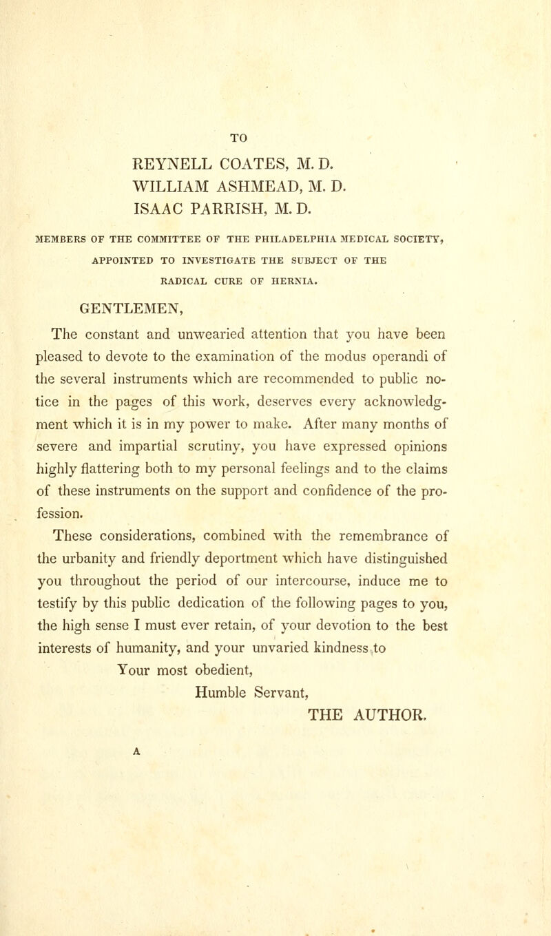 TO REYNELL COATES, M. D. WILLIAM ASHMEAD, M. D. ISAAC PARRISH, M. D. MEMBERS OF THE COMMITTEE OF THE PHILADELPHIA MEDICAL SOCIETY, APPOINTED TO INVESTIGATE THE SUBJECT OF THE RADICAL CURE OF HERNIA. GENTLEMEN, The constant and unwearied attention that you have been pleased to devote to the examination of the modus operandi of the several instruments which are recommended to pubUc no- tice in the pages of this work, deserves every acknowledg- ment which it is in my power to make. After many months of severe and impartial scrutiny, you have expressed opinions highly flattering both to my personal feelings and to the claims of these instruments on the support and confidence of the pro- fession. These considerations, combined with the remembrance of the urbanity and friendly deportment which have distinguished you throughout the period of our intercourse, induce me to testify by this public dedication of the following pages to you, the high sense I must ever retain, of your devotion to the best interests of humanity, and your unvaried kindness to Your most obedient, Humble Servant, THE AUTHOR.