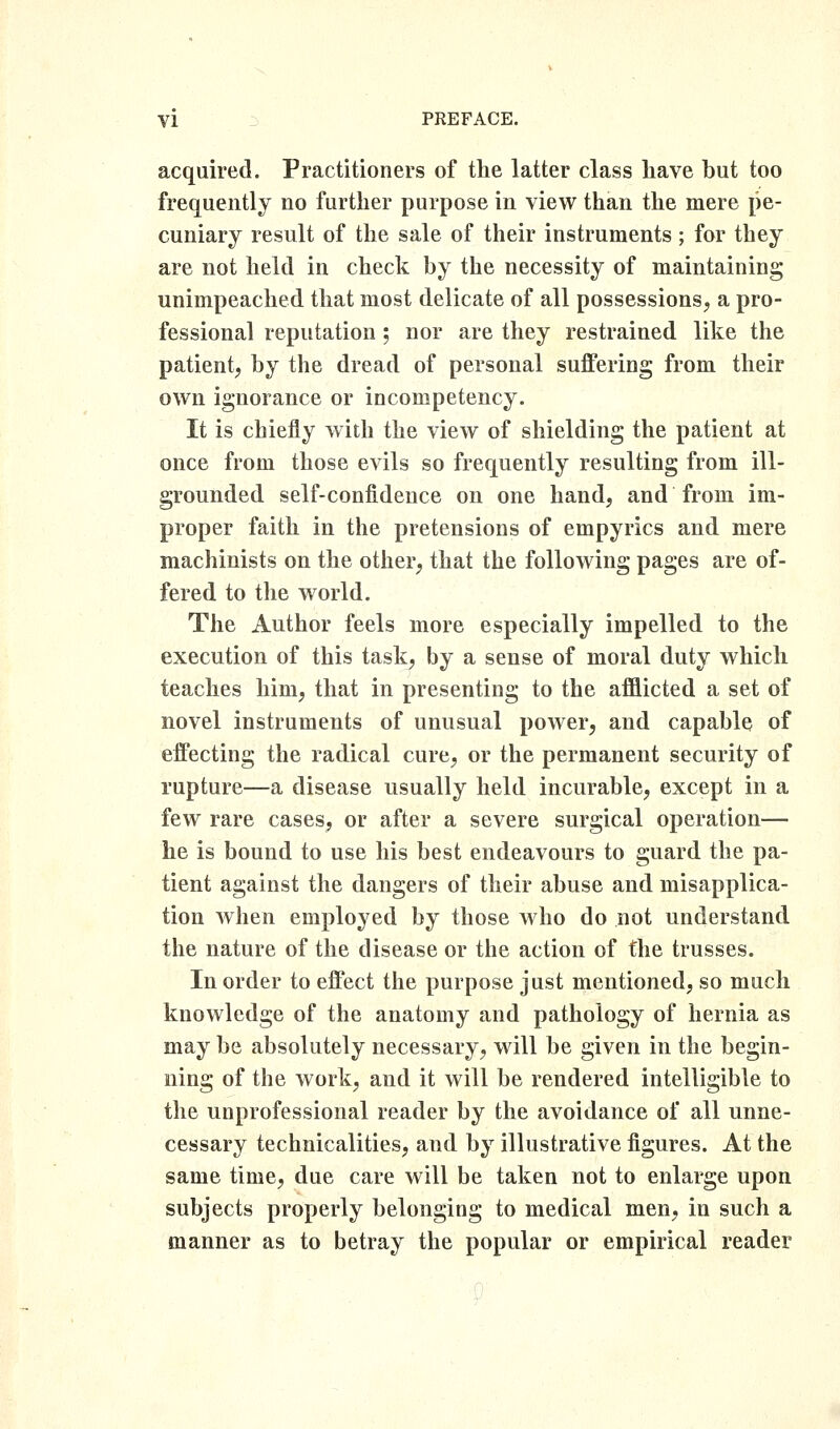 acquired. Practitioners of the latter class have but too frequently no further purpose in view than the mere pe- cuniary result of the sale of their instruments; for they are not held in check by the necessity of maintaining unimpeached that most delicate of all possessions, a pro- fessional reputation ; nor are they restrained like the patient, by the dread of personal suffering from their own ignorance or incompetency. It is chiefly with the view of shielding the patient at once from those evils so frequently resulting from ill- grounded self-confidence on one hand, and from im- proper faith in the pretensions of empyrics and mere machinists on the other, that the following pages are of- fered to the world. The Author feels more especially impelled to the execution of this task, by a sense of moral duty which teaches him, that in presenting to the afflicted a set of novel instruments of unusual power, and capable of effecting the radical cure, or the permanent security of rupture—a disease usually held incurable, except in a few rare cases, or after a severe surgical operation— he is bound to use his best endeavours to guard the pa- tient against the dangers of their abuse and misapplica- tion when employed by those who do not understand the nature of the disease or the action of the trusses. In order to effect the purpose just mentioned, so much knowledge of the anatomy and pathology of hernia as may be absolutely necessary, will be given in the begin- ning of the work, and it will be rendered intelligible to the unprofessional reader by the avoidance of all unne- cessary technicalities, and by illustrative figures. At the same time, due care will be taken not to enlarge upon subjects properly belonging to medical men, in such a manner as to betray the popular or empirical reader