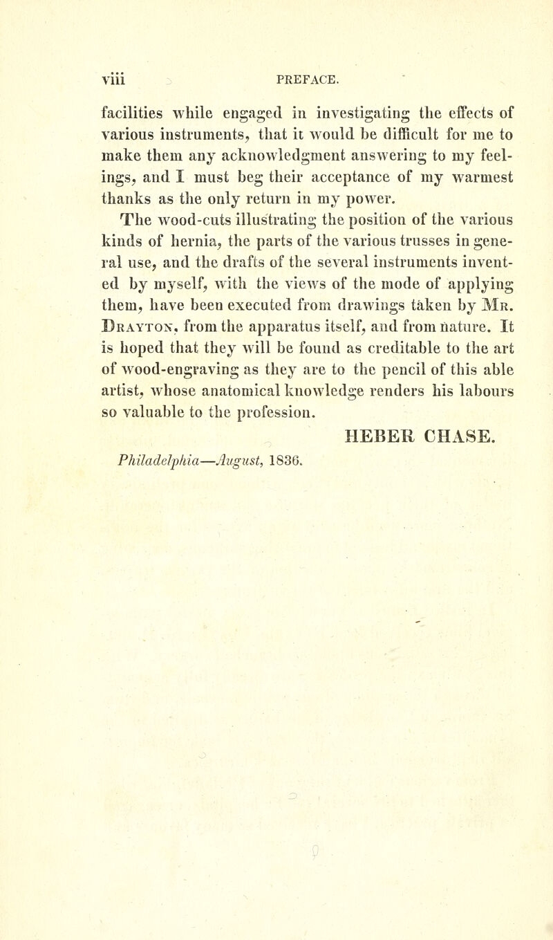 facilities while engaged in investigating the effects of various instruments, that it would be difficult for me to make them any acknowledgment answering to my feel- ings, and I must beg their acceptance of my warmest thanks as the only return in my power. The wood-cuts illustrating the position of the various kinds of hernia, the parts of the various trusses in gene- ral use, and the drafts of the several instruments invent- ed by myself, with the views of the mode of applying them, have been executed from drawings taken by Mr. Drayton, from the apparatus itself, and from nature. It is hoped that they will be found as creditable to the art of wood-engraving as they are to the pencil of this able artist, whose anatomical knowledge renders his labours so valuable to the profession. HEBER CHASE. Philadelphia—August, 1836.