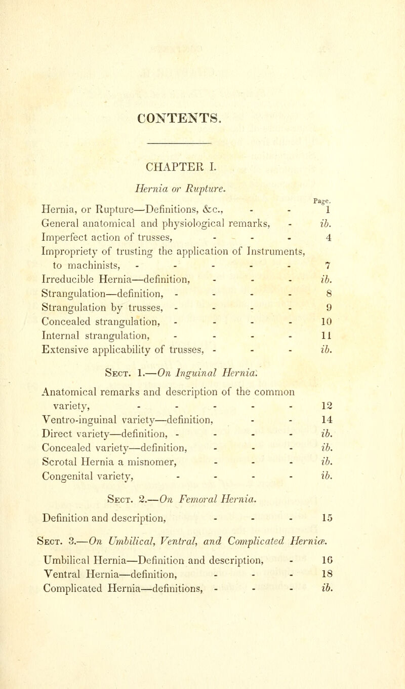 CONTENTS. CHAPTER I. Hernia or Rupture. Page, Hernia, or Rupture—Definitions, &c., - - 1 General anatomical and physiological remarks, - ib. Imperfect action of trusses, ... 4 Impropriety of trusting the application of Instruments, to machinists, ..... 7 Irreducible Hernia—definition, - - - ib. Strangulation—definition, - ... 8 Strangulation by trusses, .... 9 Concealed strangulation, - - - - 10 Internal strangulation, - - - - 11 Extensive applicability of trusses, ... ib. Sect. 1.—On Inguinal Hernia: Anatomical remarks and description of the common variety, ..... 12 Ventro-inguinal variety—definition, - - 14 Direct variety—definition, ... - ib. Concealed variety—definition, ... ib. Scrotal Hernia a misnomer, ... ib. Congenital variety, - - - - ib. Sect. 2.—On Femoral Hernia. Definition and description, - - - 15 Sect. 3.—On Umbilical, Ventral, and Complicated Hernia;. Umbilical Hernia—Definition and description, - 16 Ventral Hernia—definition, - - - 18 Complicated Hernia—definitions, - - - ib.