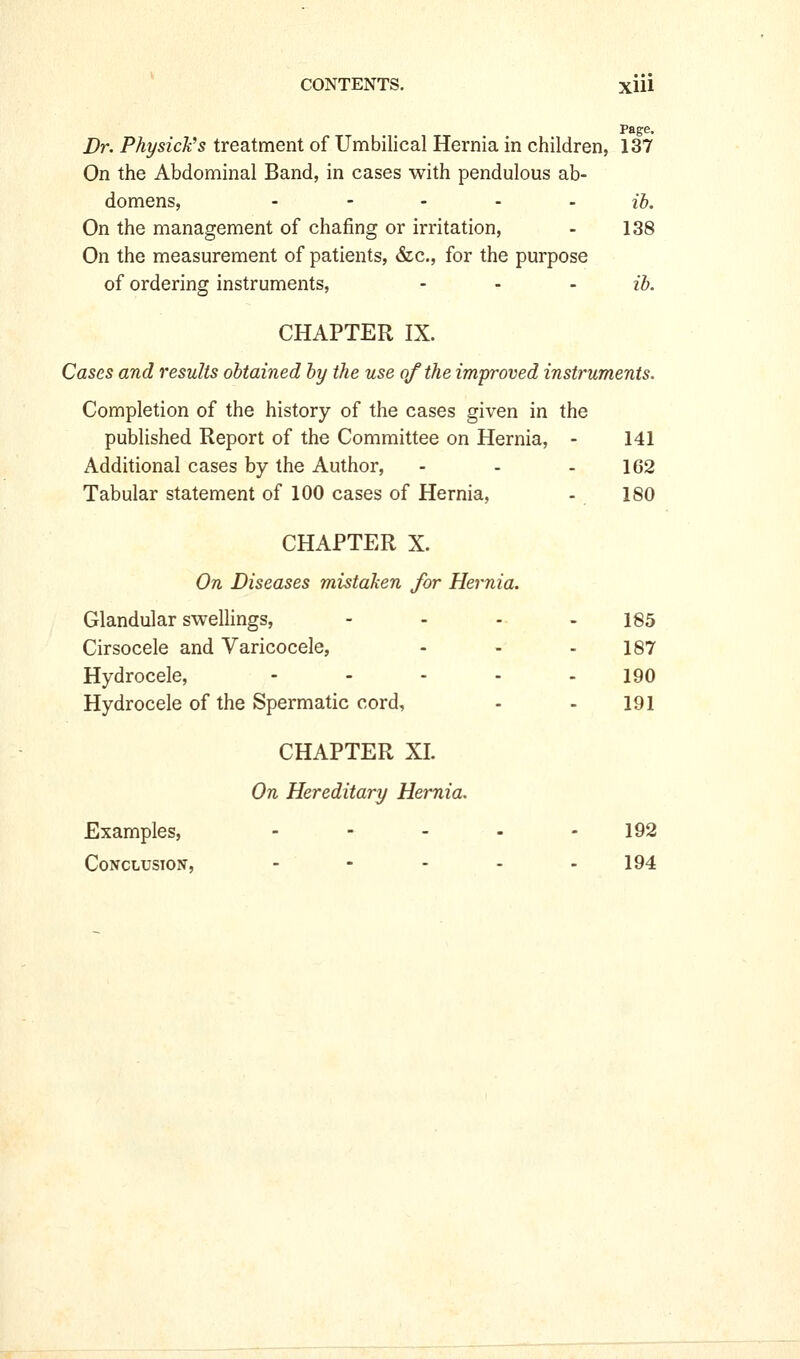 Page, Dr. Physick^s treatment of Umbilical Hernia in children, 137 On the Abdominal Band, in cases with pendulous ab- domens, - - - - - ih. On the management of chafing or irritation, - 138 On the measurement of patients, &c., for the purpose of ordering instruments, ... ih. CHAPTER IX. Cases and results obtained by the use of the improved instruments. Completion of the history of the cases given in the published Report of the Committee on Hernia, - 141 Additional cases by the Author, - - - 162 Tabular statement of 100 cases of Hernia, - 180 CHAPTER X. On Diseases mistaken for Hernia. Glandular sweUings, - - - - 185 Cirsocele and Varicocele, - - - 187 Hydrocele, ----- 190 Hydrocele of the Spermatic cord, - - 191 CHAPTER XL On Hereditary Hernia. Examples, .... - 192 Conclusion, - - - - - 194