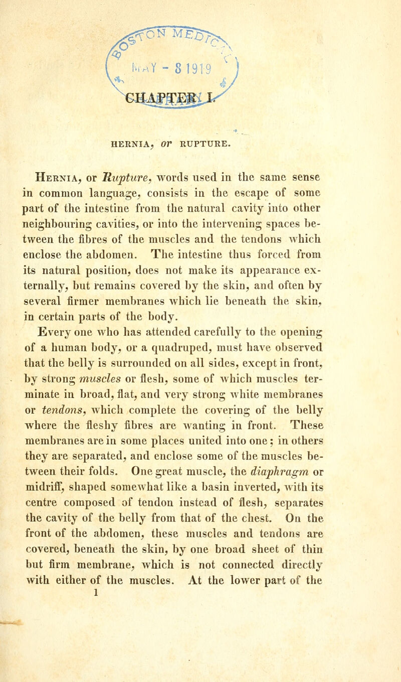 Hernia, or Rupture, words used in the same sense in common language, consists in the escape of some part of the intestine from the natural cavity into other neighbouring cavities, or into the intervening spaces be- tween the fibres of the muscles and the tendons Avhich enclose the abdomen. The intestine thus forced from its natural position, does not make its appearance ex- ternally, but remains covered by the skin, and often by several firmer membranes which lie beneath the skin, in certain parts of the body. Every one who has attended carefully to the opening of a human body, or a quadruped, must have observed that the belly is surrounded on all sides, except in front, by strong muscles or flesh, some of which muscles ter- minate in broad, flat, and very strong white membranes or tendons, which complete the covering of the belly where the fleshy fibres are wanting in front. These membranes are in some places united into one; in others they are separated, and enclose some of the muscles be- tween their folds. One great muscle, the diaphragm or midriff, shaped somewhat like a basin inverted, with its centre composed of tendon instead of flesh, separates the cavity of the belly from that of the chest. On the front of the abdomen, these muscles and tendons are covered, beneath the skin, by one broad sheet of thin but firm membrane, which is not connected directly with either of the muscles. At the lower part of the