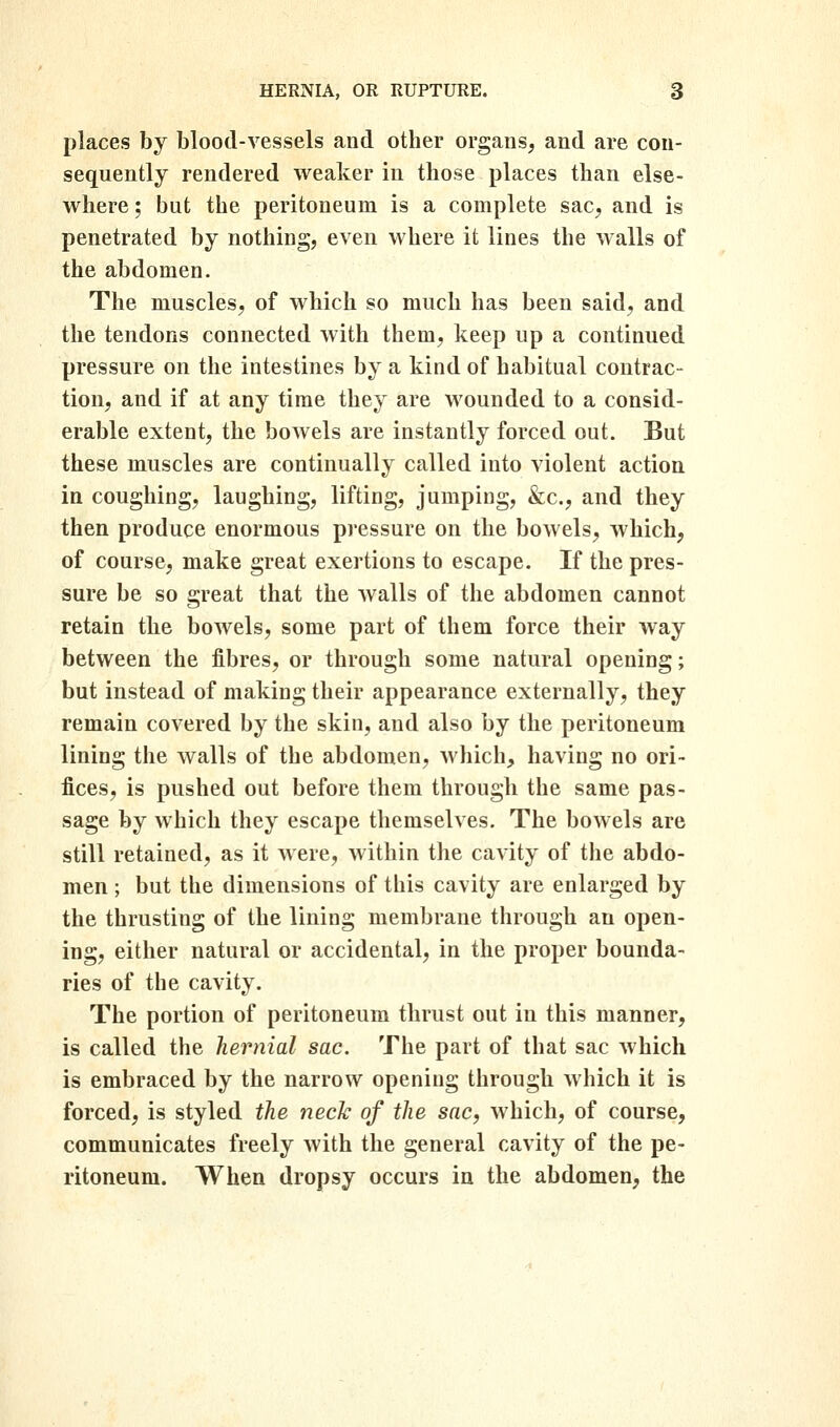 places by blood-vessels and other organs, and are con- sequently rendered weaker in those places than else- where ; but the peritoneum is a complete sac, and is penetrated by nothing, even where it lines the walls of the abdomen. The muscles, of which so much has been said, and the tendons connected with them, keep up a continued pressure on the intestines by a kind of habitual contrac- tion, and if at any time they are wounded to a consid- erable extent, the bowels are instantly forced out. But these muscles are continually called into violent action in coughing, laughing, lifting, jumping, &c., and they then produce enormous pressure on the bowels, which, of course, make great exertions to escape. If the pres- sure be so great that the walls of the abdomen cannot retain the bowels, some part of them force their way between the fibres, or through some natural opening; but instead of making their appearance externally, they remain covered by the skin, and also by the peritoneum lining the walls of the abdomen, wliich, having no ori- fices, is pushed out before them through the same pas- sage by which they escape themselves. The bowels are still retained, as it were, within the cavity of the abdo- men ; but the dimensions of this cavity are enlarged by the thrusting of the lining membrane through an open- ing, either natural or accidental, in the proper bounda- ries of the cavity. The portion of peritoneum thrust out in this manner, is called the hernial sac. The part of that sac which is embraced by the narrow opening through which it is forced, is styled the neck of the sac, which, of course, communicates freely with the general cavity of the pe- ritoneum. When dropsy occurs in the abdomen, the