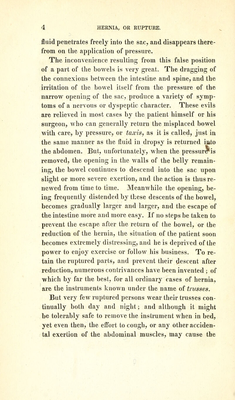 fluid penetrates freely into the sac, and disappears there- from on the application of pressure. The inconvenience resulting from this false position of a part of tlie bowels is very great. The dragging of the connexions between the intestine and spine, and the irritation of the bowel itself from the pressure of the narrow opening of the sac, produce a variety of symp- toms of a nervous or dyspeptic character. These evils are relieved in most cases by the patient himself or his surgeon, who can generally return the misplaced bowel with care, by pressure, or taocis, as it is called, just in the same manner as the fluid in dropsy is returned iato the abdomen. But, unfortunately, when the pressur*is removed, the opening in the walls of the belly remain- ing, the bowel continues to descend into the sac upon slight or more severe exertion, and the action is thus re- newed from time to time. Meanwhile the opening, be- ing frequently distended by these descents of the bowel, becomes gradually larger and larger, and the escape of the intestine more and more easy. If no steps be taken to prevent the escape after the return of the bowel, or the reduction of the hernia, the situation of the patient soon becomes extremely distressing, and he is deprived of the power to enjoy exercise or follow his business. To re- tain the ruptured parts, and prevent their descent after reduction, numerous contrivances have been invented ; of which by far the best, for all ordinary cases of hernia, are the instruments known under the name of trusses. But very few ruptured persons wear their trusses con- tinually both day and night; and although it might be tolerably safe to remove the instrument when in bed, yet even then, the effort to cough, or any other acciden- tal exertion of the abdominal muscles, may cause the