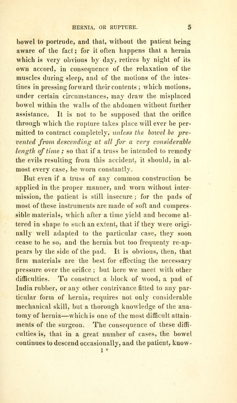 bowel to portrude, and that, without the patient being aware of the fact; for it often happens that a hernia which is very obvious by day, retires by night of its own accord, in consequence of the relaxation of the muscles during sleep, and of the motions of the intes- tines in pressing forward their contents ; which motions, under certain circumstances, may draw the misplaced bowel within the walls of the abdomen without further assistance. It is not to be supposed that the orifice through which the rupture takes place will ever be per- mitted to contract completely, unless the bowel be pre- vented from descending at all for a very considerable length of time ; so that if a truss be intended to remedy the evils resulting from this accident, it should, in al- most every case, be worn constantly. But even if a truss of any common construction be applied in the proper manner, and worn Avithout inter- mission, the patient is still insecure ; for the pads of most of these instruments are made of soft and compres- sible materials, which after a time yield and become al- tered in shape to such an extent, that if they were origi- nally well adapted to the particular case, they soon cease to be so, and the hernia but too frequenty re-ap- pears by the side of the pad. It is obvious, then, that firm materials are the best for effecting the necessary pressure over the orifice ; but here we meet with other diflBculties. To construct a block of wood, a pad of India rubber, or any other contrivance fitted to any par- ticular form of hernia, requires not only considerable mechanical skill, but a thorough knowledge of the ana- tomy of hernia—which is one of the most diflBcult attain- ments of the surgeon. The consequence of these diffi- culties is, that in a great number of cases, the bowel continues to descend occasionally, and the patient, know-