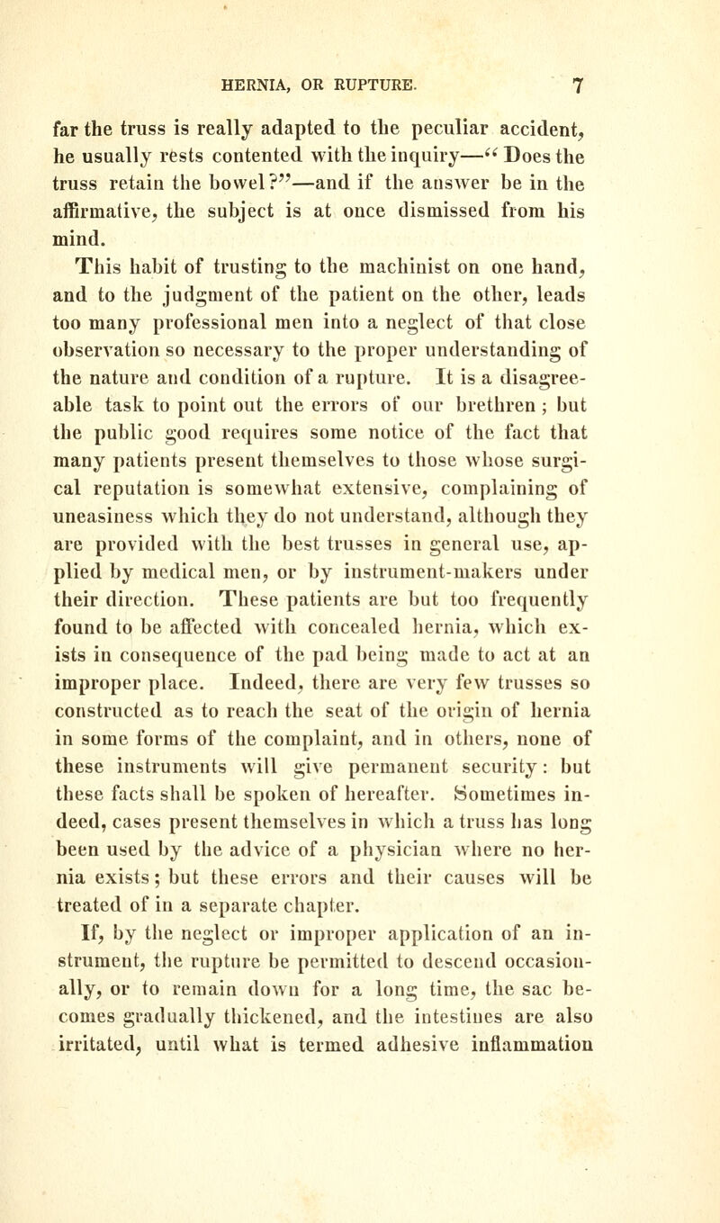 far the truss is really adapted to the peculiar accident, he usually rests contented with the inquiry— Does the truss retain the bowel?—and if the answer be in the affirmative, the subject is at once dismissed from his mind. This habit of trusting to the machinist on one hand, and to the judgment of the patient on the other, leads too many professional men into a neglect of that close observation so necessary to the proper understanding of the nature and condition of a rupture. It is a disagree- able task to point out the errors of our brethren ; but the public good requires some notice of the fact that many patients present themselves to those whose surgi- cal reputation is somewhat extensive, complaining of uneasiness which they do not understand, although they are provided with the best trusses in general use, ap- plied by medical men, or by instrument-makers under their direction. These patients are but too frequently found to be affected with concealed hernia, which ex- ists in consequence of the pad being made to act at an improper place. Indeed, there are very few trusses so constructed as to reach the seat of the origin of hernia in some forms of the complaint, and in others, none of these instruments will give permanent security: but these facts shall be spoken of hereafter. Sometimes in- deed, cases present themselves in which a truss Ijas long been used by the advice of a physician where no her- nia exists; but these errors and their causes will be treated of in a separate chapter. If, by tlie neglect or improper application of an in- strument, tlie rupture be permitted to descend occasion- ally, or to remain down for a long time, the sac be- comes gradually thickened, and the intestines are also irritated, until what is termed adhesive inflammation