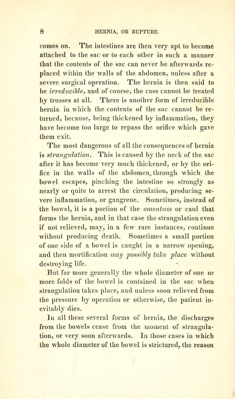 comes on. The intestines are then very apt to become attached to the sac or to each other in such a manner that the contents of the sac can never be afterwards re- placed within the walls of the abdomen^ unless after a severe surgical operation. The hernia is then said to be irreducihle^ and of course, the case cannot be treated by trusses at all. There is another form of irreducible hernia in which the contents of the sac cannot be re- turned, because, being thickened by iuilammation, they have become too large to repass the orifice which gave them exit. The most dangerous of all the consequences of hernia is strangulation. This is caused by the neck of the sac after it has become very much thickened, or by the ori- fice in the walls of the abdomen^ through which the bowel escapes, pinching the intestine so strongly as nearly or quite to arrest the circulation, producing se- vere inflammation, or gangrene. Sometimes, instead of the bowel, it is a portion of the omentum or caul that forms the hernia, and in that case the strangulation even if not relieved, may, in a fcAV rare instances, continue without producing death. Sometimes a small portion of one side of a bowel is caught in a narrow opening, and then mortification maij possibhj take place without destroying life. But far more generally the whole diameter of one or more folds of the bowel is contained in the sac when strangulation takes place, and unless soon relieved from the pressure by operation or otherwise, the patient in- evitably dies. In all these several forms of hernia, the discharges from the bowels cease from the moment of strangula- tion, or very soon afterwards. In those cases in which the whole diameter of the bowel is strictured, the reason