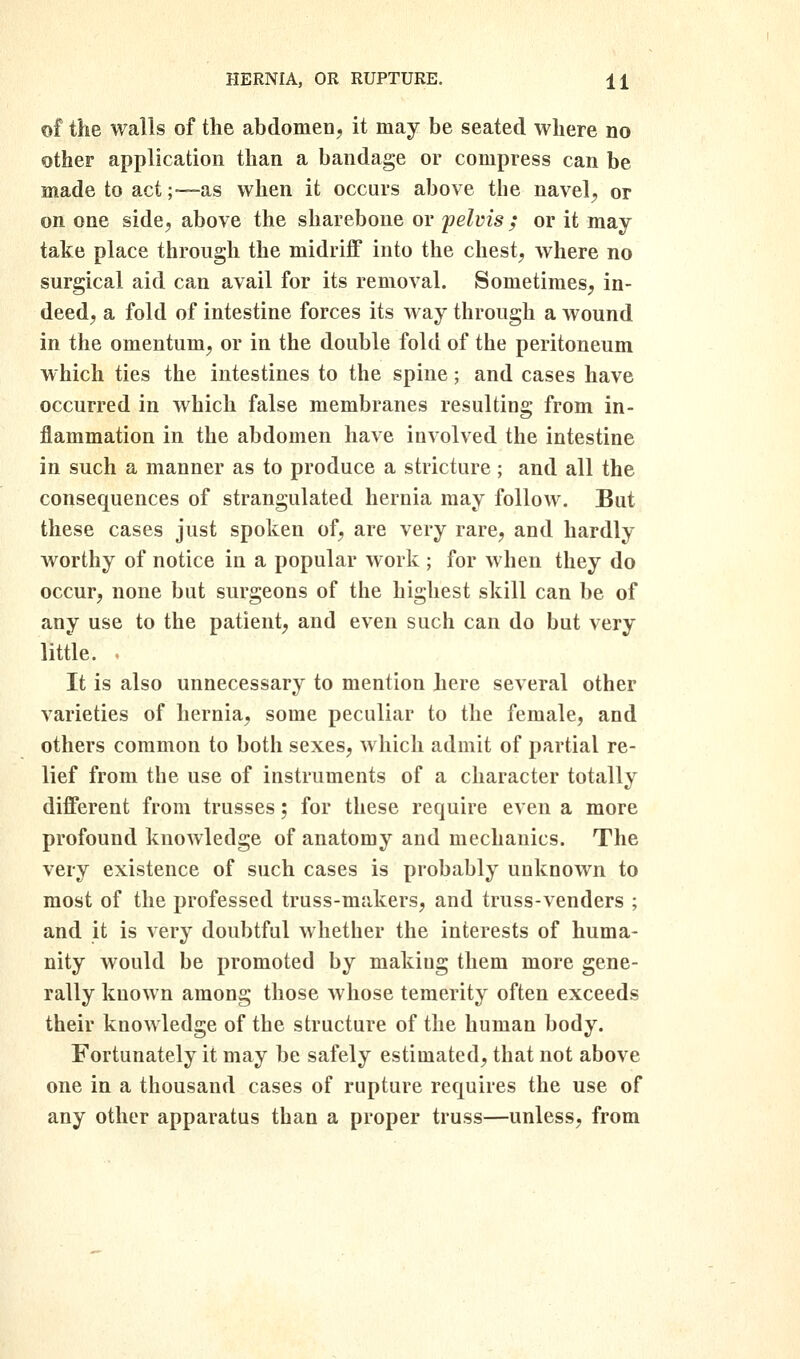 of the walls of the abdomen, it may be seated where no other application than a bandage or compress can be made to act;—as when it occurs above the navel;, or on one side, above the sharebone or pelvis ; or it may take place through the midriff into the chest, where no surgical aid can avail for its removal. Sometimes, in- deed, a fold of intestine forces its way through a wound in the omentum, or in the double fold of the peritoneum which ties the intestines to the spine; and cases have occurred in which false membranes resulting from in- flammation in the abdomen have involved the intestine in such a manner as to produce a stricture; and all the consequences of strangulated hernia may follow. But these cases just spoken of, are very rare, and hardly worthy of notice in a popular work ; for when they do occur, none but surgeons of the highest skill can be of any use to the patient, and even such can do but very little. . It is also unnecessary to mention here several other varieties of hernia, some peculiar to the female, and others common to both sexes, which admit of partial re- lief from the use of instruments of a character totally different from trusses; for these require even a more profound knowledge of anatomy and mechanics. The very existence of such cases is probably unknown to most of the professed truss-makers, and truss-venders ; and it is very doubtful whether the interests of huma- nity would be promoted by making them more gene- rally known among those whose temerity often exceeds their knowledge of the structure of the human body. Fortunately it may be safely estimated, that not above one in a thousand cases of rupture requires the use of any other apparatus than a proper truss—unless, from