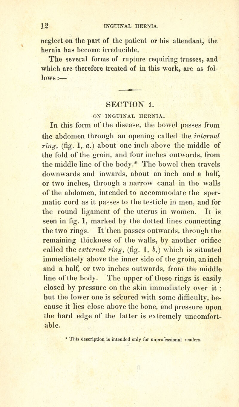 neglect on the part of the patient or his attendant, the hernia has become irreducible. The several forms of rupture requiring trusses, and which are therefore treated of in this work, are as fol- lows :— SECTION' 1. ON INGUINAL HERNIA. In this form of the disease, the bowel passes from the abdomen through an opening called the internal ring, (fig. 1, a.) about one inch above the middle of the fold of the groin, and four inches outwards, from the middle line of the body.* The bowel then travels downwards and inwards, about an inch and a half, or two inches, through a narrow canal in the walls of the abdomen, intended to accommodate the sper- matic cord as it passes to the testicle in men, and for the round ligament of the uterus in women. It is seen in fig. 1, marked by the dotted lines connecting the two rings. It then passes outwards, through the remaining thickness of the walls, by another orifice called the external ring, (fig. 1, b,) which is situated immediately above the inner side of the groin, an inch and a half, or two inches outwards, from the middle line of the body. The upper of these rings is easily closed by pressure on the skin immediately over it ; but the lower one is secured with some difficulty, be- cause it lies close above the bone, and pressure upon the hard edge of the latter is extremely uncomfort- able. * This description is intended only for unprofessional readers.