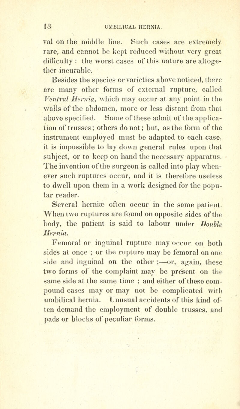 val on the middle line. Such cases are extremely rare, and cannot be kept reduced without very great difficulty : the worst cases of this nature are altoge- ther incui'able. Besides the species or varieties above noticed, there are many other forms of external rupture, called Ventral Hernia, which may occur at any point in the walls of the abdomen, more or less distant from thai above specified. Some of these admit of the applica- tion of trusses; others do not; but, as the form of the instrument employed must be adapted to each case, it is impossible to lay down general rules upon that subject, or to keep on hand the necessary apparatus. The invention of the surgeon is called into play when- ever such ruptures occur, and it is therefore useless to dwell upon them in a work designed for the popu- lar reader. Several hernise often occur in the same patient. When two ruptures are found on opposite sides of the body, the patient is said to labour under Bouhle Hernia. Femoral or inguinal rupture may occur on both sides at once ; or the rupture may be femoral on one side and inguinal on the other ;—or, again, these two forms of the complaint may be present on the same side at the same time ; and either of these com- pound cases may or may not be complicated with umbilical hernia. Unusual accidents of this kind of- ten demand the employment of double trusses, and pads or blocks of peculiar forms.