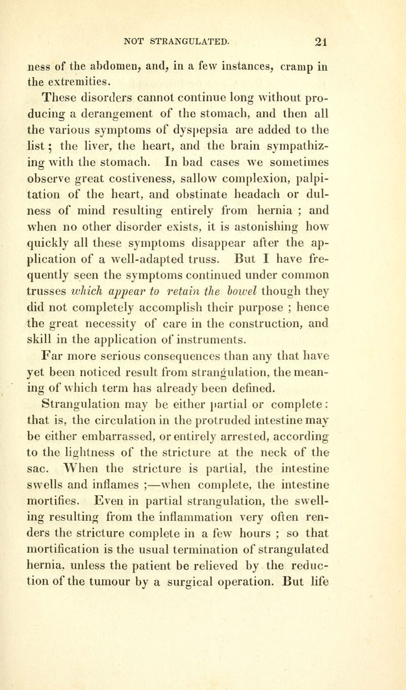 iiess of the abdomen^ and, in a few instances, cramp in the extremities. These disorders cannot continue long without pro- ducing a derangement of the stomach, and then all the various symptoms of dyspepsia are added to the list; the liver, the heart, and the brain sympathiz- ing w^ith the stomach. In bad cases we sometimes observe great costiveness, sallow complexion, palpi- tation of the heart, and obstinate headach or dul- ness of mind resulting entirely from hernia ; and when no other disorder exists, it is astonishing how quickly all these symptoms disappear after the ap- plication of a well-adapted truss. But I have fre- quently seen the symptoms continued under common trusses which appear to retain the howel though they did not completely accomplish their purpose ; hence the great necessity of care in the construction, and skill in the application of instruments. Far more serious consequences than any that have yet been noticed result from strangulation, the mean- ing of which term has already been defined. Strangulation may be either partial or complete: that is, the circulation in the protruded intestine may be either embarrassed, or entirely arrested, according to the lightness of the stricture at the neck of the sac. When the stricture is partial, the intestine swells and inflames ;—when complete, the intestine mortifies. Even in partial strangulation, the swell- ing resulting from the inflammation very often ren- ders the stricture complete in a few hours ; so that mortification is the usual termination of strangulated hernia, unless the patient be relieved by the reduc- tion of the tumour by a surgical operation. But life