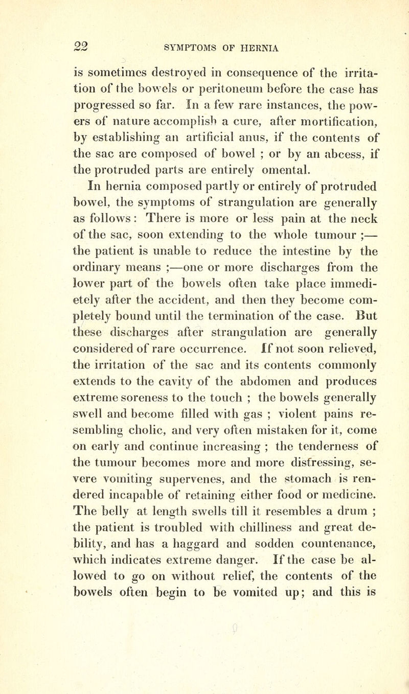 is sometimes destroyed in consequence of the irrita- tion of the bowels or peritoneum before the case has progressed so far. In a few rare instances, the pow- ers of nature accomplish a cure, after mortification, by estabhshing an artificial anus, if the contents of the sac are composed of bowel ; or by an abcess, if the protruded parts are entirely omental. In hernia composed partly or entirely of protruded bowel, the symptoms of strangulation are generally as follows: There is more or less pain at the neck of the sac, soon extending to the whole tumour ;— the patient is unable to reduce the intestine by the ordinary means ;—one or more discharges from the lower part of the bowels often take place immedi- ately after the accident, and then they become com- pletely bound until the termination of the case. But these discharges after strangulation are generally considered of rare occurrence. If not soon relieved, the irritation of the sac and its contents commonly extends to the cavity of the abdomen and produces extreme soreness to the touch ; the bowels generally swell and become filled with gas ; violent pains re- sembling cholic, and very often mistaken for it, come on early and continue increasing ; the tenderness of the tumour becomes more and more distressing, se- vere vomiting supervenes, and the stomach is ren- dered incapable of retaining either food or medicine. The belly at length swells till it resembles a drum ; the patient is troubled with chilliness and great de- bility, and has a haggard and sodden countenance, which indicates extreme danger. If the case be al- lowed to go on without relief, the contents of the bowels often begin to be vomited up; and this is