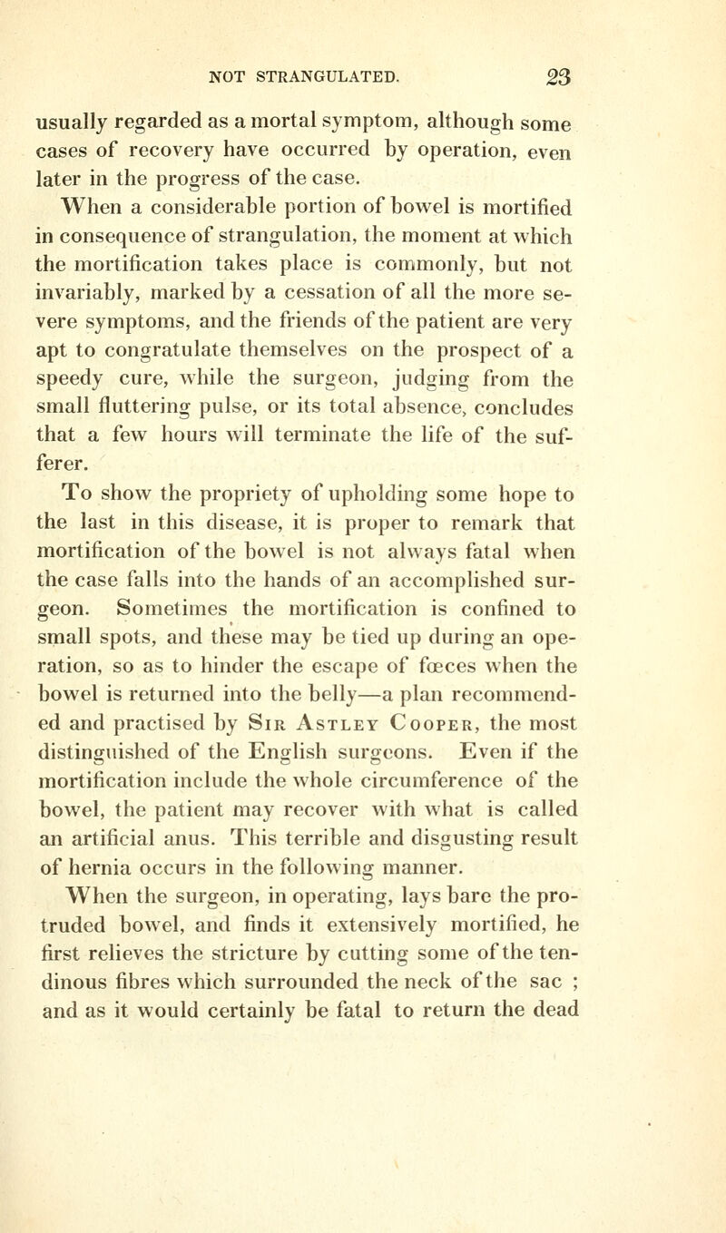 usually regarded as a mortal symptom, although some cases of recovery have occurred by operation, even later in the progress of the case. When a considerable portion of bowel is mortified in consequence of strangulation, the moment at which the mortification takes place is commonly, but not invariably, marked by a cessation of all the more se- vere symptoms, and the friends of the patient are very apt to congratulate themselves on the prospect of a speedy cure, while the surgeon, judging from the small fluttering pulse, or its total absence, concludes that a few hours will terminate the life of the suf- ferer. To show the propriety of upholding some hope to the last in this disease, it is proper to remark that mortification of the bowel is not always fatal when the case falls into the hands of an accomplished sur- geon. Sometimes the mortification is confined to small spots, and these may be tied up during an ope- ration, so as to hinder the escape of foeces when the bowel is returned into the belly—a plan recommend- ed and practised by Sir Astley Cooper, the most distinguished of the English surgeons. Even if the mortification include the whole circumference of the bowel, the patient may recover with what is called an artificial anus. This terrible and disgusting result of hernia occurs in the following manner. When the surgeon, in operating, lays bare the pro- truded bowel, and finds it extensively mortified, he first relieves the stricture by cutting some of the ten- dinous fibres which surrounded the neck of the sac ; and as it would certainly be fatal to return the dead