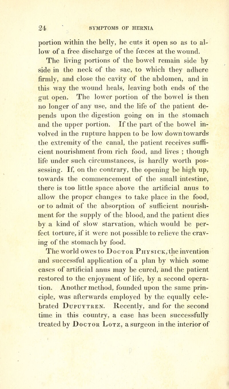 portion within the belly, he cuts it open so as to al- low of a free discharge of the foeces at the wound. The living portions of the bowel remain side by side in the neck of the sac, to which they adhere firmly, and close the cavity of the abdomen, and in this way the wound heals, leaving both ends of the gut open. The lower portion of the bowel is then no longer of any use, and the life of the patient de- pends upon the digestion going on in the stomach and the upper portion. If the part of the bowel in- volved in the rupture happen to be low down towards the extremity of the canal, the patient receives suffi- cient nourishment from rich food, and lives ; though life under such circumstances, is hardly worth pos- sessing. If, on the contrary, the opening be high up, towards the commencement of the small intestine, there is too little space above the artificial anus to allow the proper changes to take place in the food, or to admit of the absorption of sufficient nourish- ment for the supply of the blood, and the patient dies by a kind of slow starvation, which would be per- fect torture, if it were not possible to relieve the crav- ing of the stomach by food. The v^^orld owes to Doctor Physick, the invention and successful application of a plan by which some cases of artificial anus may be cured, and the patient restored to the enjoyment of life, by a second opera- tion. Another method, founded upon the same prin- ciple, was afterwards employed by the equally cele- brated DupuYTREN. Recently, and for the second time in this country, a case has been successfully treated by Doctor Lotz, a surgeon in the interior of