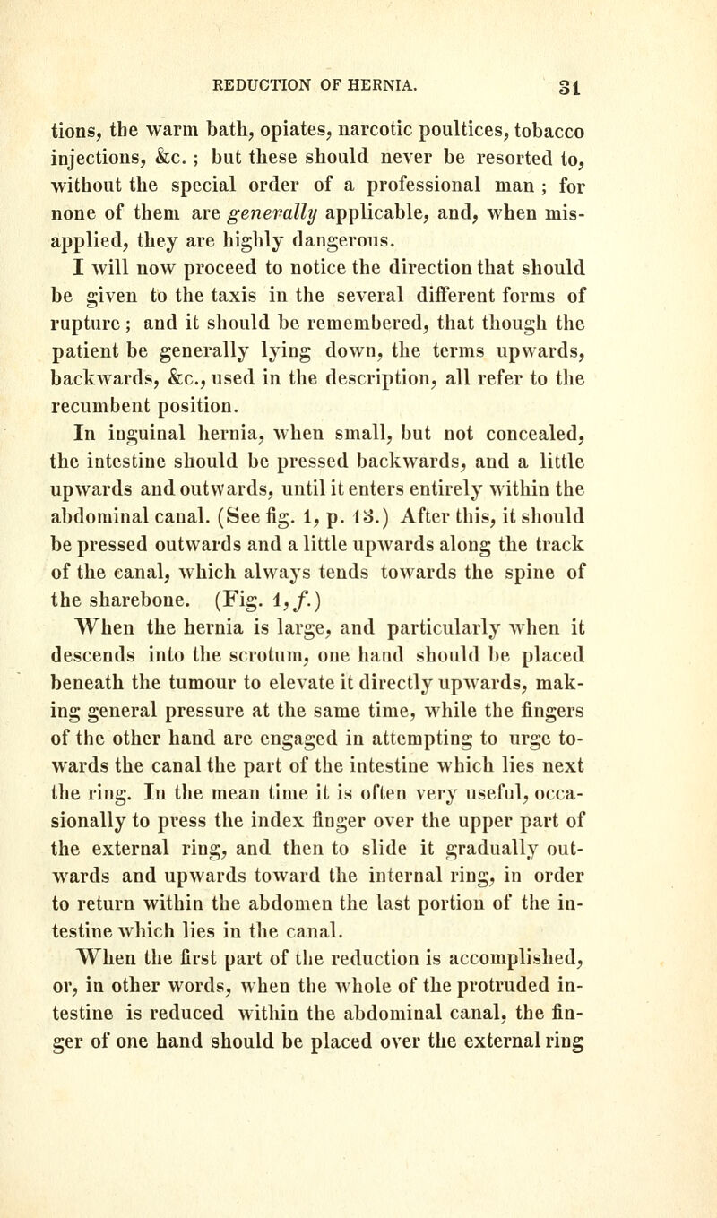 tions, the warm bath, opiates, narcotic poultices, tobacco injections, &c. ; but these should never be resorted to, without the special order of a professional man ; for none of them are generally applicable, and, when mis- applied, they are highly dangerous. I will now proceed to notice the direction that should be given to the taxis in the several different forms of rupture; and it should be remembered, that though the patient be generally lying down, the terms upwards, backwards, &c., used in the description, all refer to the recumbent position. In inguinal hernia, when small, but not concealed, the intestine should be pressed backwards, and a little upwards and outwards, until it enters entirely within the abdominal canal. (See fig. 1, p. 13.) After this, it should be pressed outwards and a little upwards along the track of the canal, which always tends towards the spine of the sharebone. (Fig. 1,/.) When the hernia is large, and particularly when it descends into the scrotum, one hand should be placed beneath the tumour to elevate it directly upwards, mak- ing general pressure at the same time, while the fingers of the other hand are engaged in attempting to urge to- wards the canal the part of the intestine which lies next the ring. In the mean time it is often very useful, occa- sionally to press the index finger over the upper part of the external ring, and then to slide it gradually out- wards and upwards toward the internal ring, in order to return within the abdomen the last portion of the in- testine which lies in the canal. When the first part of the reduction is accomplished, or, in other words, when the whole of the protruded in- testine is reduced within the abdominal canal, the fin- ger of one hand should be placed over the external ring