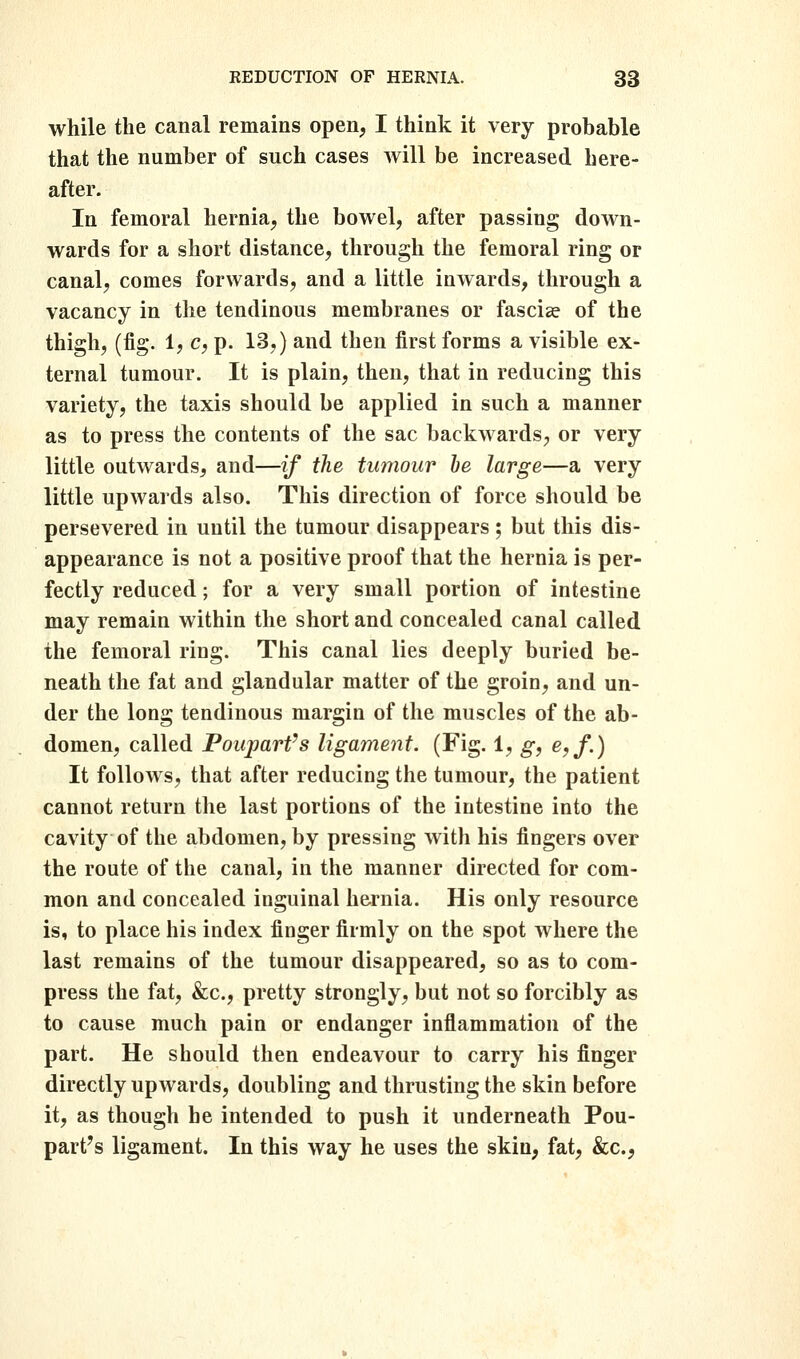 while the canal remains open, I think it very probable that the number of such cases will be increased here- after. In femoral hernia, the bowel, after passing down- wards for a short distance, through the femoral ring or canal, comes forwards, and a little inwards, through a vacancy in the tendinous membranes or fasciae of the thigh, (fig. 1, c, p. 13,) and then first forms a visible ex- ternal tumour. It is plain, then, that in reducing this variety, the taxis should be applied in such a manner as to press the contents of the sac backwards, or very little outwards, and—if the tumour be large—a very little upwards also. This direction of force should be persevered in until the tumour disappears ; but this dis- appearance is not a positive proof that the hernia is per- fectly reduced; for a very small portion of intestine may remain within the short and concealed canal called the femoral ring. This canal lies deeply buried be- neath the fat and glandular matter of the groin, and un- der the long tendinous margin of the muscles of the ab- domen, called Pouparfs ligament. (Fig. 1, g, e,f.) It follows, that after reducing the tumour, the patient cannot return the last portions of the intestine into the cavity of the abdomen, by pressing with his fingers over the route of the canal, in the manner directed for com- mon and concealed inguinal hernia. His only resource is, to place his index finger firmly on the spot where the last remains of the tumour disappeared, so as to com- press the fat, &c., pretty strongly, but not so forcibly as to cause much pain or endanger inflammation of the part. He should then endeavour to carry his finger directly upwards, doubling and thrusting the skin before it, as though he intended to push it underneath Pou- part's ligament. In this way he uses the skin, fat, &c.,