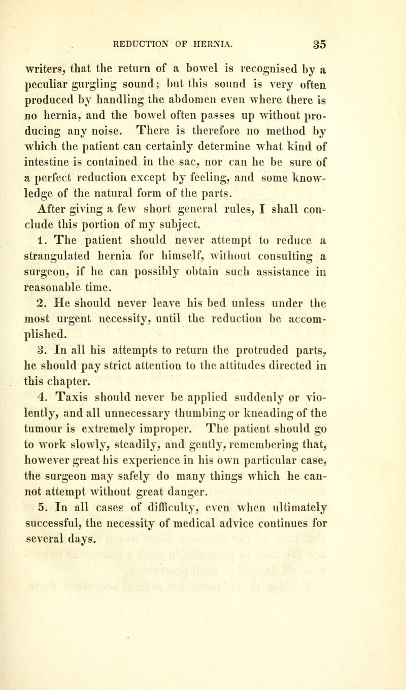 writers, that the return of a bowel is recognised by a peculiar gurgling sound; but this sound is very often produced by handling the abdomen even where there is no hernia, and the bowel often passes up without pro- ducing any noise. There is therefore no method by which the patient can certainly determine what kind of intestine is contained in the sac, nor can he be sure of a perfect reduction except by feeling, and some know- ledge of the natural form of the parts. After giving a few short general rules, I shall con- clude this portion of my subject. 1. The patient should never attempt to reduce a strangulated hernia for himself, without consulting a surgeon, if he can possibly obtain such assistance in reasonable time. 2. He should never leave his bed unless under the most urgent necessity, until the reduction be accom- plished. 3. In all his attempts to return the protruded parts, he should pay strict attention to the attitudes directed in this chapter. 4. Taxis should never be applied suddenly or vio- lently, and all unnecessary thumbing or kneading of the tumour is extremely improper. The patient should go to work slowly, steadily, and gently, remembering that, however great his experience in his own particular case, the surgeon may safely do many things which he can- not attempt without great danger. 5. In all cases of difficulty, even when ultimately successful, the necessity of medical advice continues for several days.