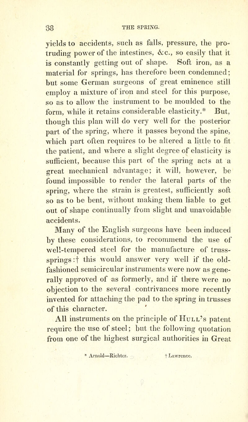 yields to accidents, such as falls, pressure, the pro- truding power of the intestines, &c., so easily that it is constantly getting out of shape. Soft iron, as a material for springs, has therefore been condemned; but some German surgeons of great eminence still employ ;i mixture of iron and steel for this purpose, so as to allow the instrument to be m.oulded to the form, while it retains considerable elasticity.* But, though this plan will do very well for the posterior part of the spring, where it passes beyond the spine, which part often requires to be altered a little to fit the patient, and where a slight degree of elasticity is sufficient, because this part of the spring acts at a great mechanical advantage; it will, however, be found impossible to render the lateral parts of the spring, where the strain is greatest, sufficiently soft so as to be bent, without making them liable to get out of shape continually from slight and unavoidable accidents. Many of the English surgeons have been induced by these considerations, to recommend the use of well-tempered steel for the manufacture of truss- springs :t this would answer very well if the old- fashioned semicircular instruments were now as gene- rally approved of as formerly, and if tliere were no objection to the several contrivances more recently invented for attaching the pad to the spring in trusses of this character. All instruments on the principle of Hull's patent require the use of steel; but the following quotation from one of the highest surgical authorities in Great * Arnold—Richter. t Lawrence.