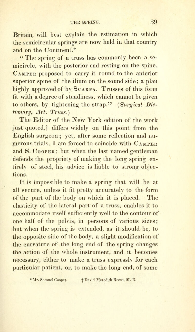 Britain, will best explain the estimation in which the semicircular springs are now held in that country and on the Continent.*  The spring of a truss has commonly been a se- micircle, with the posterior end resting on the spine. Camper proposed to carry it round to the anterior superior spine of the ilium on the sound side; a plan highly approved of by Scarpa. Trusses of this form fit with a degree of steadiness, which cannot be given to others, by tightening the strap. {Surgical Dic- tionary, Art. Truss.) The Editor of the New York edition of the work just quoted,! differs widely on this point from the English surgeon; yet, after some reflection and nu- merous trials, I am forced to coincide with Camper and S. Cooper; but when the last named gentleman defends the propriety of making the long spring en- tirely of steel, his advice is liable to strong objec- tions. It is impossible to make a spring that will be at all secure, unless it fit pretty accurately to the form of the part of the body on which it is placed. The elasticity of the lateral part of a truss, enables it to accommodate itself sufficiently well to the contour of one half of the pelvis, in persons of various sizes; but when the spring is extended, as it should be, to the opposite side of the body, a slight modification of the curvature of the long end of the spring changes the action of the whole instrument, and it becomes necessary, either to make a truss expressly for each particular patient, or, to make the long end, of some * Mr. Samuel Cooper. f David Meredith Reese, M. D,