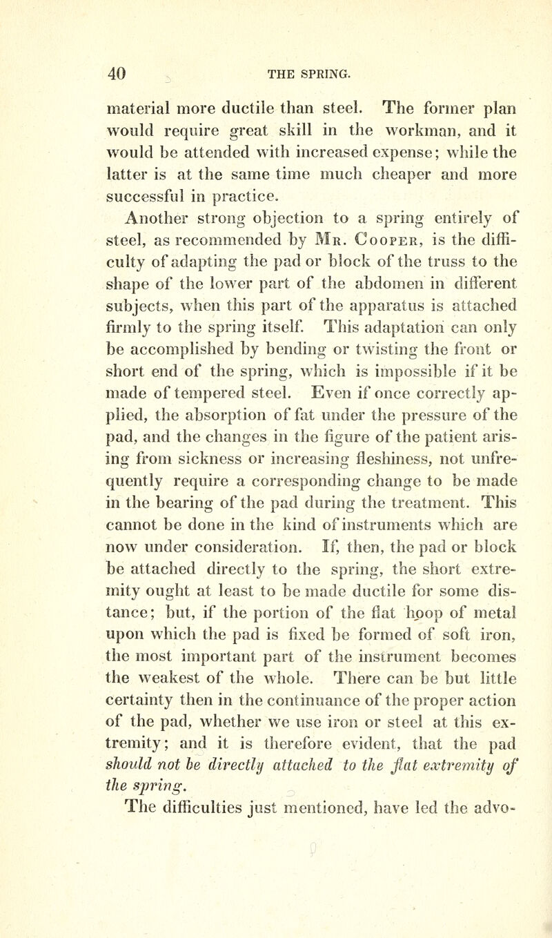 material more ductile than steel. The former plan would require great skill in the workman, and it would be attended with increased expense; while the latter is at the same time much cheaper and more successful in practice. Another strong objection to a spring entirely of steel, as recommended by Mr. Cooper, is the diffi- culty of adapting the pad or block of the truss to the shape of the lower part of the abdomen in different subjects, when this part of the apparatus is attached ftrmly to the spring itself This adaptation can only be accomplished by bending or twisting the front or short end of the spring, which is impossible if it be made of tempered steel. Even if once correctly ap- plied, the absorption of fat under the pressure of the pad, and the changes in the figure of the patient aris- ing from sickness or increasing fleshiness, not unfre- quently require a corresponding change to be made in the bearing of the pad during the treatment. This cannot be done in the kind of instruments which are now under consideration. If, then, the pad or block be attached directly to the spring, the short extre- mity ought at least to be made ductile for some dis- tance; but, if the portion of the flat hoop of metal upon which the pad is fixed be formed of soft iron, the most important part of the instrument becomes the weakest of the whole. There can be but little certainty then in the continuance of the proper action of the pad, whether we use iron or steel at this ex- tremity; and it is therefore evident, that the pad should not be directly attached to the flat extremity of the spring. The difficulties just mentioned, have led the advo-