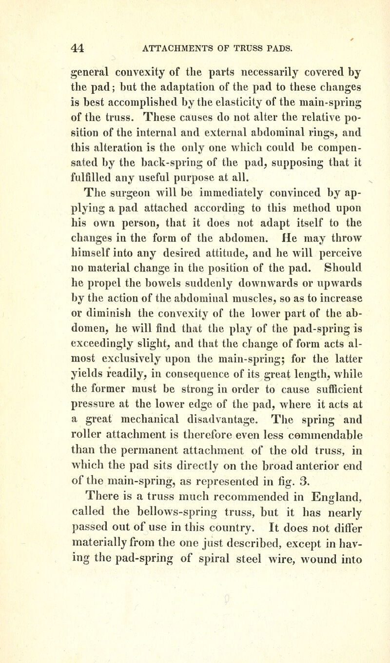 general couvexity of the parts necessarily covered by the pad; but the adaptation of the pad to these clianges is best accomplished by the elasticity of the main-spring of the truss. These causes do not alter the relative po- sition of the internal and external abdominal rings, and this alteration is the only one which could be compen- sated by the back-spring of the pad, supposing that it fulfilled any useful purpose at all. The surgeon will be immediately convinced by ap- plying a pad attached according to this method upon his own person, that it does not adapt itself to the changes in the form of the abdomen. He may throw himself into any desired attitude, and he will perceive no material change in the position of the pad. Should he propel the bowels suddenly downwards or upwards by the action of the abdominal muscles, so as to increase or diminish the convexity of the lower part of the ab- domen, he will find that the play of the pad-spring is exceedingly slight, and that the change of form acts al- most exclusively upon the main-spring; for the latter yields readily, in consequence of its great length, while the former must be strong in order to cause sufficient pressure at the lower edge of the pad, where it acts at a great mechanical disadvantage. The spring and roller attachment is therefore even less commendable than the permanent attachment of the old truss, in which the pad sits directly on the broad anterior end of the main-spring, as represented in fig. 3. There is a truss much recommended in England, called the bellows-spring truss, but it has nearly passed out of use in this country. It does not differ materially from the one just described, except in hav- ing the pad-spring of spiral steel wire, wound into