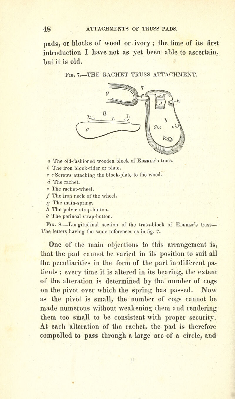 pads, or blocks of wood or ivory; the time of its first introduction I have not as yet been able to ascertain, but it is old. Fig. 7.—the RACKET TRUSS ATTACHMENT. a The old-fashioned wooden block of Eberle's truss. b The iron block-rider or plate. c c Screws attaching the block-plate to the wood. d The rachet. c The rachet-wheel. / The iron neck of the wheel. g The main-spring. h The pelvic strap-button. k The perineal strap-button. Fig. 8.—Longitudinal section of the truss-block of Eberle's truss— The letters having the same references as in fig. 7. One of the main objections to this arrangement is, that the pad cannot be varied in its position to suit all the peculiarities in the form of the part in-different pa- tients ; every time it is altered in its bearing, the extent of the alteration is determined by the number of cogs on the pivot over which the spring has passed. Now as the pivot is small, the number of cogs cannot be made numerous without weakening them and rendering them too small to be consistent with proper security. At each alteration of the rachet, the pad is therefore compelled to pass through a large arc of a circle, and