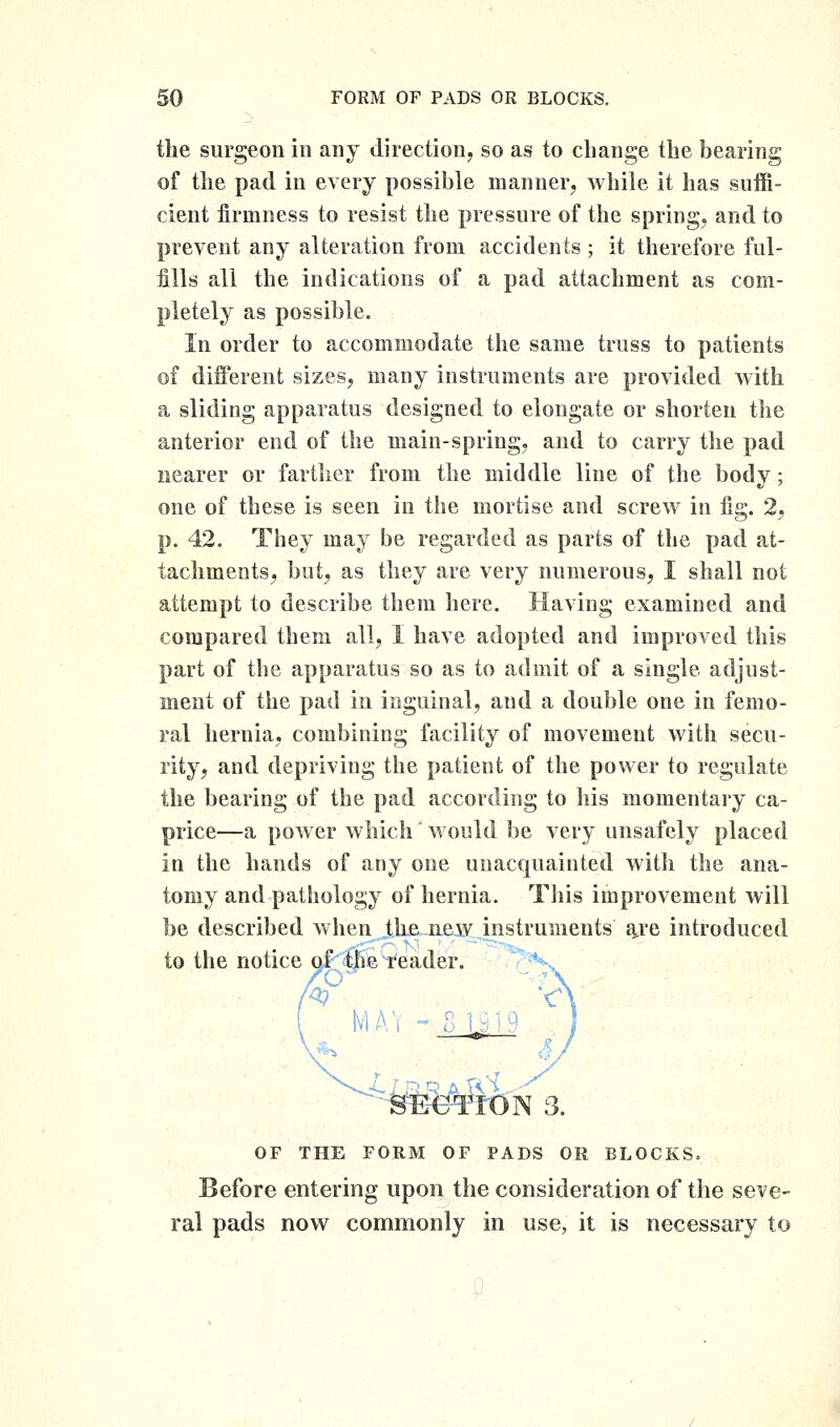 the surgeon in any direction, so as to change the bearing of the pad in every possible manner, while it has suffi- cient firmness to resist the pressure of the spring, and to prevent any alteration from accidents ; it therefore ful- fills all the indications of a pad attachment as com- pletely as possible. In order to accommodate the same truss to patients of different sizes, many instruments are provitled with a sliding apparatus designed to elongate or shorten the anterior end of the main-spring, and to carry the pad nearer or farther from the middle line of the body; one of these is seen in the mortise and screw in fig. 2, p. 42. They may be regarded as parts of the pad at- tachments, but, as they are very numerous, I shall not attempt to describe them here. Having examined and compared them all, I have adopted and improved this part of the apparatus so as to admit of a single adjust- ment of the pad in inguinal, and a double one in femo- ral hernia, combining facility of movement with secu- rity, and depriving the patient of the power to regulate the bearing of the pad according to his momentary ca- price—a power which would be very unsafely placed in the hands of any one unacquainted witli the ana- tomy and pathology of hernia. This improvement will be described when the new instruments a,re introduced to the notice af the reader tvlAi - ^■^-^Ee-TrON 3. OF THE FORM OF PADS OR BLOCKS. Before entering upon the consideration of the seve- ral pads now commonly in use, it is necessary to