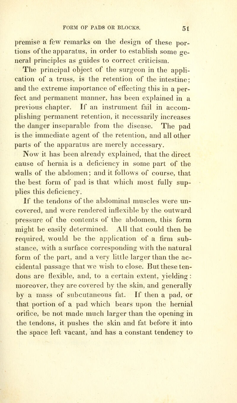 premise a few remarks on the design of these por- tions of the apparatus, in order to establish some ge- neral principles as guides to correct criticism. The principal object of the surgeon in the appli- cation of a truss, is the retention of the intestine; and the extreme importance of effecting this in a per- fect and permanent manner, has been explained in a previous chapter. If an instrument fail in accom- plishing permanent retention, it necessarily increases the danger inseparable from the disease. The pad is the immediate agent of the retention, and all other parts of the apparatus are merely accessary. Now it has been already explained, that the direct cause of hernia is a deficiency in some part of the walls of the abdomen; and it follows of course, that the best form of pad is that which most fully sup- plies this deficiency. If the tendons of the abdominal muscles were un- covered, and were rendered inflexible by the outward pressure of the contents of the abdomen, this form might be easily determined. All that could then be required, would be the application of a firm sub- stance, with a surface corresponding with the natural form of the part, and a very little larger than the ac- cidental passage that we wish to close. But these ten- dons are flexible, and, to a certain extent, yielding: moreover, they are covered by the skin, and generally by a mass of subcutaneous fat. If then a pad, or that portion of a pad which bears upon the hernial orifice, be not made much larger than the opening in the tendons, it pushes the skin and fat before it into the space left vacant, and has a constant tendency to