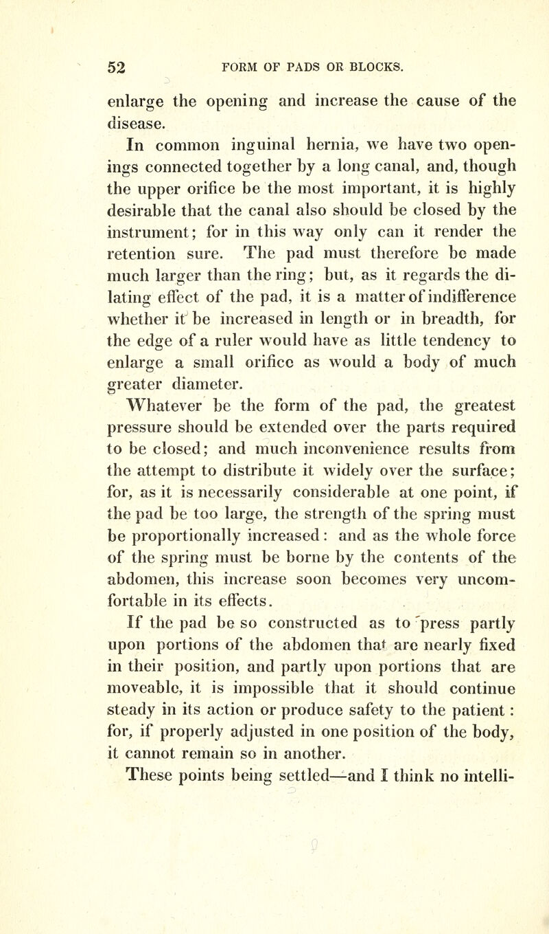 enlarge the opening and increase the cause of the disease. In common inguinal hernia, we have two open- ings connected together by a long canal, and, though the upper orifice be the most important, it is highly desirable that the canal also should be closed by the instrument; for in this way only can it render the retention sure. The pad must therefore bo made much larger than the ring; but, as it regards the di- lating effect of the pad, it is a matter of indifference whether it be increased in length or in breadth, for the edge of a ruler would have as little tendency to enlarge a small orifice as would a body of much greater diameter. Whatever be the form of the pad, the greatest pressure should be extended over the parts required to be closed; and much inconvenience results from the attempt to distribute it widely over the surface; for, as it is necessarily considerable at one point, if the pad be too large, the strength of the spring must be proportionally increased: and as the whole force of the spring must be borne by the contents of the abdomen, this increase soon becomes very uncom- fortable in its effects. If the pad be so constructed as to 'press partly upon portions of the abdomen that arc nearly fixed in their position, and partly upon portions that are moveable, it is impossible that it should continue steady in its action or produce safety to the patient: for, if properly adjusted in one position of the body, it cannot remain so in another. These points being settled—and I think no intelli-