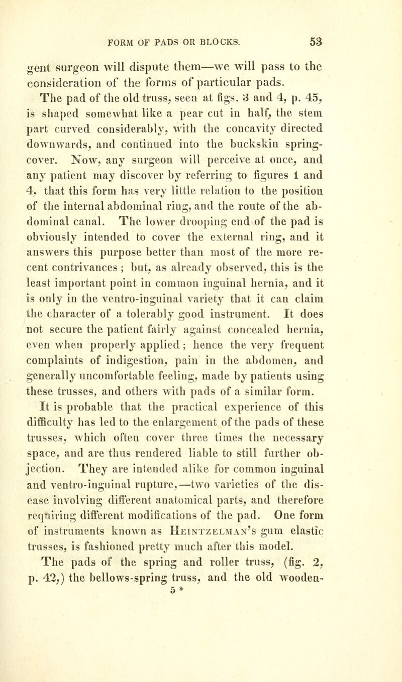 gent surgeon will dispute them—we will pass to the consideration of the forms of particular pads. The pad of the old truss, seen at figs. 6 and 4, p. 45, is shaped somewhat like a pear cut in half, the stem part curved considerably, with the concavity directed downwards, and continued into the buckskin spring- cover. Now, any surgeon will perceive at once, and any patient may discover by referring to figures 1 and 4, that this form has very little relation to the position of the internal abdominal ring, and the route of the ab- dominal canal. The lower drooping end of the pad is obviously intended to cover the external ring, and it answers this purpose better than most of the more re- cent contrivances ; but, as already observed, this is the least important point in common inguinal hernia, and it is only in the ventro-inguinal variety that it can claim the character of a tolerably good instrument. It does not secure the patient fairly against concealed hernia, even when properly applied; hence the very frequent complaints of indigestion, pain in the abdomen, and generally uncomfortable feeling, made by patients using these trusses, and others with pads of a similar form. It is probable that the practical experience of this difficulty has led to the enlargement of the pads of these trusses, which often cover three times the necessary space, and are thus rendered liable to still further ob- jection. They are intended alike for common inguinal and ventro-inguinal rupture,—two varieties of the dis- ease involving different anatomical parts, and therefore requiring different modifications of the pad. One form of instruments known as Heintzelman's gum elastic ti'usses, is fashioned pretty much after this model. The pads of the spring and roller truss, (fig. 2, p. 42;) the bellows-spring truss, and the old wooden- 5*