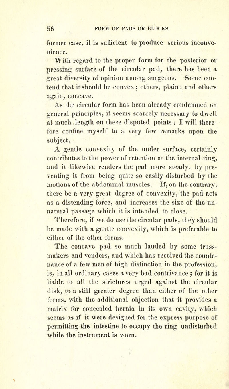 former case, it is suflBcieut to produce serious inconve- nience. With regard to the proper form for the posterior or pressing surface of the circular pad, there has been a great diversity of opinion among surgeons. Some con- tend that it should be convex; others, plain ; and others again, concave. As the circular form has been already condemned on general principles, it seems scarcely necessary to dwell at much length on these disputed points ; I will there- fore confine myself to a very few remarks upon the subject. A gentle convexity of the under surface, certainly contributes to the power of retention at the internal ring, and it likewise renders the pad more steady, by pre- venting it from being quite so easily disturbed by the motions of the abdominal muscles. If, on the contrary, there be a very great degree of convexity, the pad acts as a distending force, and increases the size of the un- natural passage which it is intended to close. Therefore, if we do use the circular pads, they should be made with a gentle convexity, which is preferable to either of the other forms. The concave pad so much lauded by some truss- makers and venders, and which has received the counte- nance of a few men of high distinction in the profession, is, in all ordinary cases a very bad contrivance ; for it is liable to all the strictures urged against the circular disk, to a still greater degree than either of the other forms, with the additional objection that it provides a matrix for concealed hernia in its own cavity, which seems as if it were designed for the express purpose of permitting the intestine to occupy the ring undisturbed while the instrument is worn.