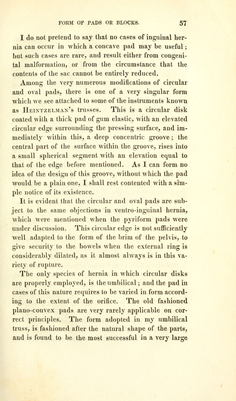 I do not pretend to say that no cases of inguinal her- nia can occur in which a concave pad may be useful; but such cases are rare^ and result either from congeni- tal malformation, or from the circumstance that the contents of the sac cannot be entirely reduced. Among the very numerous modifications of circular and oval pads, there is one of a very singular form which vre see attached to some of the instruments known as Heintzelman's trusses. This is a circular disk coated with a thick pad of gum elastic^ with an elevated circular edge surrounding the pressing surface, and im- mediately within this, a deep concentric groove; the central part of the surface within the groove, rises into a small spherical segment with an elevation equal to that of the edge before mentioned. As I can form no idea of the design of this groove, without which the pad would be a plain one, I shall rest contented with a sim- ple notice of its existence. It is evident that the circular and oval pads are sub- ject to the same objections in ventro-inguinal hernia, which were mentioned when the pyriform pads were under discussion. This circular edge is not sufficiently well adapted to the form of the brim of the pelvis, to give security to the bowels when the external ring is considerably dilated, as it almost always is in this va- riety of rupture. The only species of hernia in which circular disks are properly employed, is the umbilical; and the pad in cases of this nature requires to be varied in form accord- ing to the extent of the orifice. The old. fashioned, plano-convex pads are very rarely applicable on cor- rect principles. The form adopted in my umbilical truss, is fashioned after the natural shape of the parts, and is found to be the most successful in a very large