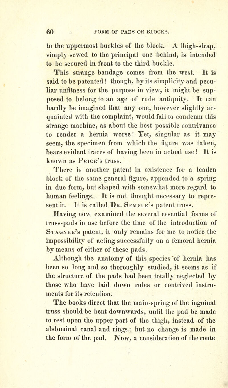 to the uppermost buckles of the block. A thigh-strap, simply sewed to the principal one behind, is intended to be secured in front to the third buckle. This strange bandage comes from the west. It is said to be patented ! though, by its simplicity and pecu- liar unfitness for the purpose in view, it might be sup- posed to belong to an age of rude antiquity. It can hardly be imagined that any one, however slightly ac- quainted with the complaint, would fail to condemn this strange machine, as about the best possible contrivance to render a hernia worse! Yet, singular as it may seem, the specimen from which the figure was taken, bears evident traces of having been in actual use! It is known as Price's truss. There is another patent in existence for a leaden block of the same general figure, appended to a spring in due form, but shaped with somewhat more regard to human feelings. It is not thought necessary to repre- sent it. It is called I)r. Semple's patent truss. Having now examined the several essential forms of truss-pads in use before the time of the introduction of Stagner's patent, it only remains for me to notice the impossibility of acting successfully on a femoral hernia by means of either of these pads. Although the anatomy of this species 'of hernia has been so long and so thoroughly studied, it seems as if the structure of the pads had been totally neglected by those who have laid down rules or contrived instru- ments for its retention. The books direct that the main-spring of the inguinal truss should be bent downwards, until the pad be made to rest upon the upper part of the thigh, instead of the abdominal canal and rings: but no change is made in the form of the pad. Now, a consideration of the route
