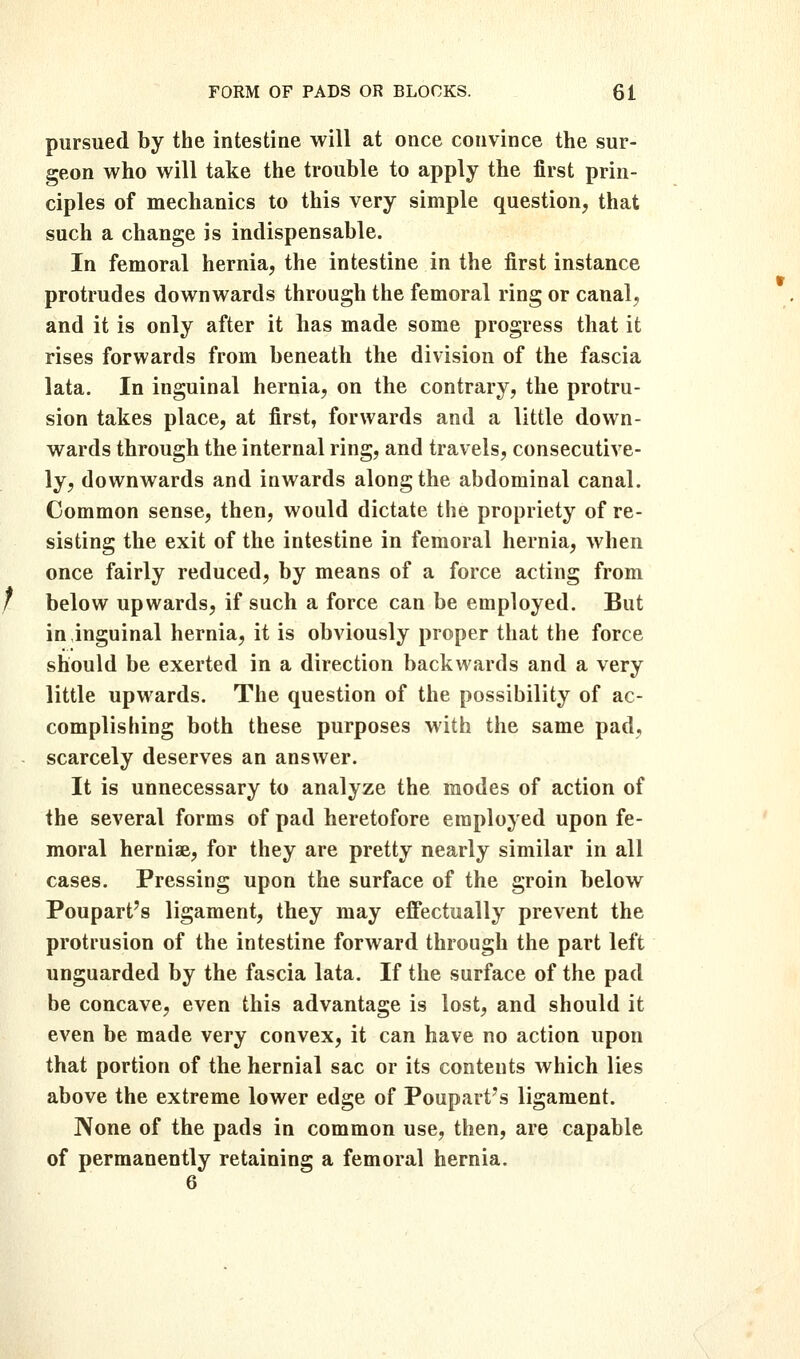 pursued by the intestine will at once convince the sur- geon who will take the trouble to apply the first prin- ciples of mechanics to this very simple question, that such a change is indispensable. In femoral hernia, the intestine in the first instance protrudes downwards through the femoral ring or canal, and it is only after it has made some progress that it rises forwards from beneath the division of the fascia lata. In inguinal hernia, on the contrary, the protru- sion takes place, at first, forwards and a little down- wards through the internal ring, and travels, consecutive- ly, downwards and inwards along the abdominal canal. Common sense, then, would dictate the propriety of re- sisting the exit of the intestine in femoral hernia, when once fairly reduced, by means of a force acting from below upwards, if such a force can be employed. But in inguinal hernia, it is obviously proper that the force should be exerted in a direction backwards and a very little upwards. The question of the possibility of ac- complishing both these purposes with the same pad, scarcely deserves an answer. It is unnecessary to analyze the modes of action of the several forms of pad heretofore employed upon fe- moral hernise, for they are pretty nearly similar in all cases. Pressing upon the surface of the groin below Poupart's ligament, they may effectually prevent the protrusion of the intestine forward through the part left unguarded by the fascia lata. If the surface of the pad be concave, even this advantage is lost, and should it even be made very convex, it can have no action upon that portion of the hernial sac or its contents which lies above the extreme lower edge of Poupart's ligament. None of the pads in common use, then, are capable of permanently retaining a femoral hernia.